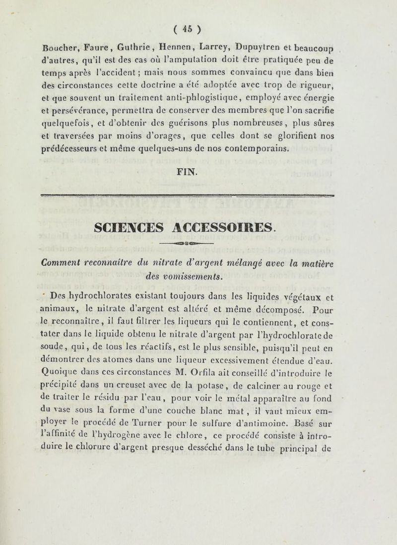 Boucher, Faure, Gulhrie, Henncn, Larrey, Dupuytren et beaucoup d’autres, qu’il est des cas où rampulalion doit dire pratiquée peu de temps après l’accident ; mais nous sommes convaincu que dans bien des circonstances cette doctrine a été adoptée avec trop de rigueur, et que souvent un traitement anti-phlogislique, employé avec énergie et persévérance, permettra de conserver des membres quç l’on sacrifie quelquefois, et d’obtenir dos guérisons plus nombreuses, plus sûres et traversées par moins d’orages, que celles dont se glorifient nos prédécesseurs et même quelques-uns de nos contemporains. FIN. SCIENCES ACCESSOIRES. Comment reconnaître du nitrate d’argent mélangé avec la matière des vomissements. * Des hydrochlorates existant toujours dans les liquides végétaux et animaux, le nitrate d’argent est altéré et meme décomposé. Pour le reconnaître, il faut filtrer les liqueurs qui le contiennent, et cons- tater dans le liquide obtenu le nitrate d’argent par l’hydrochloratede soude, qui, de tous les réactifs, est le plus sensible, puisqu’il peut en démontrer dos atomes dans une liqueur excessivement étendue d’eau. Quoique dans ces circonstances M. Orfila ait conseillé d’introduire le précipité dans un creuset avec de la potase, de calciner au rouge et de traiter le résidu par l’eau, pour voir le métal apparaître au fond du vase sous la forme d’une couche blanc mat , il vaut mieux em- ployer le procédé de Turner pour le sulfure d’antimoine. Basé sur 1 affinité de l’hydrogène avec le chlore, ce procédé consiste à intro- duire le chlorure d’argent presque desséché dans le tube principal de