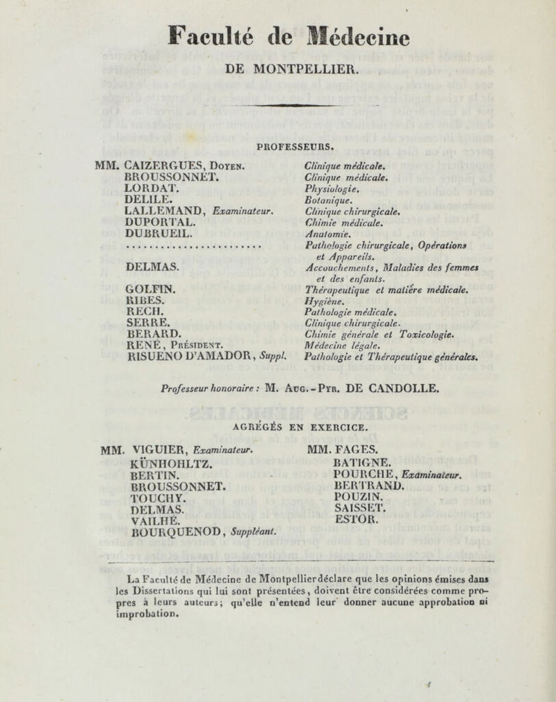 Faculté de Médecine DE MONTPELLIER. PROFESSEURS. MM. CAIZERGUES, Doyen. BROUSSONNET. LO R DAT. DELILE. LALLEMAND, Examinateur. DUPORTAL. DUBRUE1L. DELMAS. GOLFIN. RIRES. REÇU. SERRE. BERARD. RENÉ, Président. RISUENO D’AMADOR, Suppl. Clinique médicale. Clinique médicale. Physiologie, Botanique. Clinique chirurgicale. Chimie médicale. Anatomie. Pathologie chirurgicale, Opérations et Appareils. Accouchements, Maladies des femmes et des enfants. Thérapeutique et matière médicale. Hygiène. Pathologie médicale. Clinique chirurgicale. Chimie générale et Toxicologie. Médecine légale. Pathologie et Thérapeutique générales. Professeur honoraire : M. AüG.-Pyr. DE CANDOLLE. AGRÉGÉS EN EXERCICE. MM. V1GUIER, Examinateur. KÜNHOIiLTZ. BERTIN. BROUSSONNET. TOUCHY. DELMAS. VAILHÉ. BOURQUENOD, Suppléant. MM. FAGES. BATIGNE. POURCHE, Examinateur. BERTRAND. POUZIN. SAISSET. ESTOR. La Faculté de Médecine de Montpellierdéclare que les opinions émises dans les Dissertations qui lui sont présentées, doivent être considérées comme pro- pres à leurs auteurs; qu’elle n’entend leur donner aucune approbation ni improbation. t