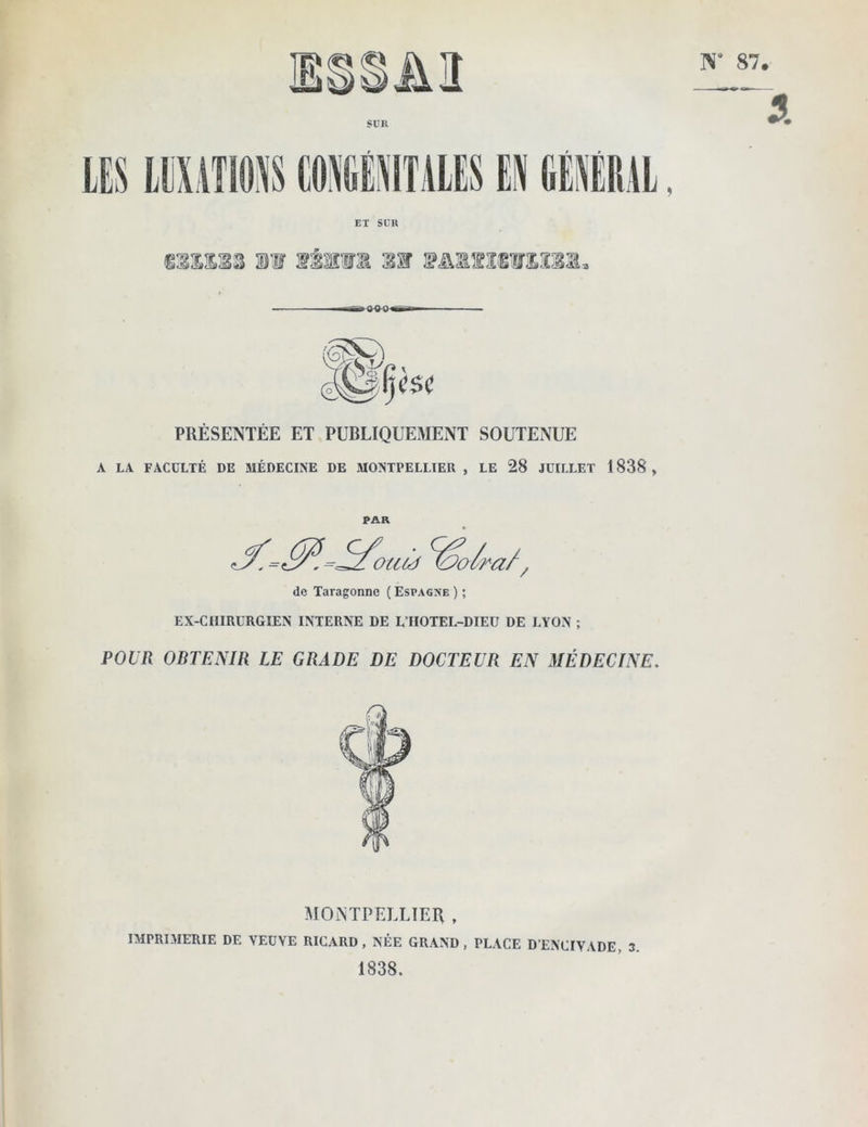 EX SUR 400' PRÉSENTÉE ET PUBLIQUEMENT SOUTENUE A LA FACULTÉ DE MÉDECINE DE MONTPELLIER , LE 28 JUILLET 1838 , PAR de Taragonne ( Espagne ) ; EX-CHIRURGIEN INTERNE DE L’IIOTEL-DIEU DE LYON ; POUR OBTENIR LE GRADE DE DOCTEUR EN MÉDECINE, MONTPELLIER , IMPRIMERIE DE VEUVE RICARD, NÉE GRAND, PLACE D’ENCIVADE, 3. 1838.