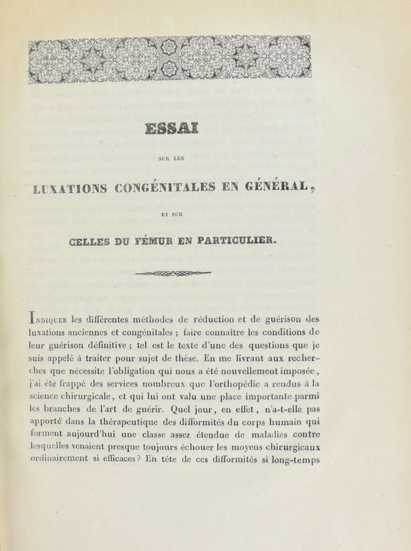 SUR LES LUXATIONS CONGÉNITALES EN GENERAL, ET SUR CELLES DU EÉMUR EN PARTICULIER. Indiquer les différentes méthodes de réduction et de guérison des luxations anciennes et congénitales ; faire connaître les conditions de leur guérison définitive ; tel est le texte d’une des questions que je suis appelé à traiter pour sujet de thèse. En me livrant aux recher- ches que nécessite l’obligation qui nous a été nouvellement imposée , j’ai été frappé des services nombreux que l’orthopédie a rendus à la science chirurgicale, et qui lui ont valu une place importante parmi les branches de l’art de guérir. Quel jour, en effet, n’a-t-elle pas apporté dans la thérapeutique des difformités du corps humain qui forment aujourd’hui une classe assez étendue de maladies contre lesquelles venaient presque toujours échouer les moyens chirurgicaux ordinairement si efficaces? En tète de ces difformités si long-temps