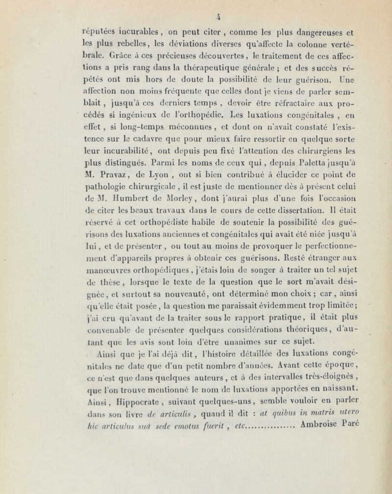 réputées incurables, on peut citer , comme les plus dangereuses et les plus rebelles, les déviations diverses qu’affecte la colonne verté- brale. Grâce à ces précieuses découvertes, le traitement de ces affec- tions a pris rang dans la thérapeutique générale; et des succès ré- pétés ont mis hors de doute la possibilité de leur guérison. Une affection non moins fréquente que celles dont je viens de parler sem- blait , jusqu’à ces derniers temps , devoir être réfractaire aux pro- cédés si ingénieux de l’orthopédie. Les luxations congénitales , eu effet, si long-temps méconnues, et dont on n’avait constaté l’exis- tence sur le cadavre que pour mieux faire ressortir en quelque sorte leur incurabilité, ont depuis peu fixé l’attention des chirurgiens les plus distingués. Parmi les noms de ceux qui, depuis Paletta jusqu’à M. Pravaz, de Lyon , ont si bien contribué à élucider ce point de pathologie chirurgicale , il est juste de mentionner dès à présent celui de 31. Humbert de Morley, dont j’aurai plus d’une fois l’occasion de citer les beaux travaux dans le cours de cette dissertation. Il était réservé à cet orthopédiste habile de soutenir la possibilité des gué- risons des luxations anciennes et congénitales qui avait été niée jusqu’à lui, et de présenter , ou tout au moins de provoquer le perfectionne- ment d’appareils propres à obtenir ces guérisons. Resté étranger aux manœuvres orthopédiques , j’étais loin de songer à traiter un tel sujet de thèse , lorsque le texte de la question que le sort m’avait dési- gnée, et surtout sa nouveauté, ont déterminé mon choix; car, ainsi qu elle était posée, la question me paraissait évidemment trop limitée; j’ai cru qu’avant de la traiter sous le rapport pratique, il était plus convenable de présenter quelques considérations théoriques, d’au- tant que les avis sont loin d’être unanimes sur ce sujet. Ainsi que je l’ai déjà dit, l’histoire détaillée des luxations congé- nitales ne date que d’un petit nombre d’années. Avant cette époque, ce n’est que dans quelques auteurs , et à des intervalles très-éloignés , que l’on trouve mentionné le nom de luxations apportées en naissant. Ainsi, Hippocrate, suivant quelques-uns, semble vouloir en parler dans son livre de articuiis 3 quand il dit : iil f/uibus in matris utcio hic articulas sud sede emotus fuerit , etc Ambroise I até