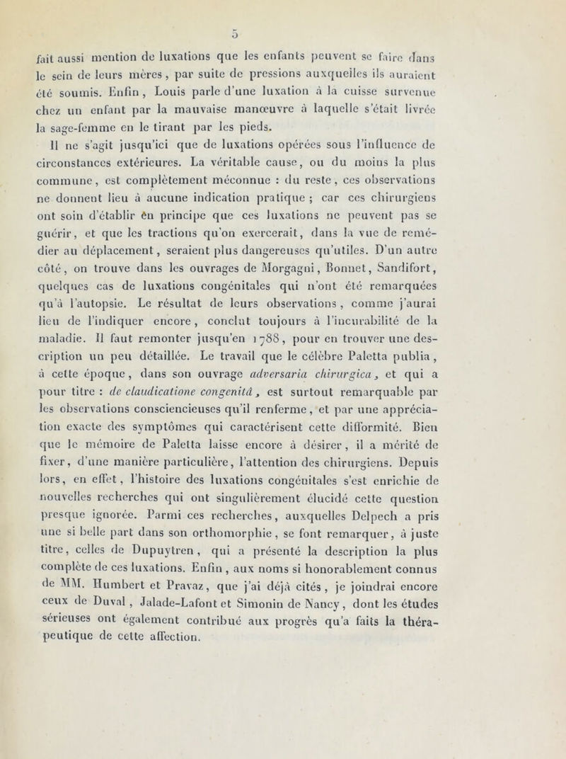 O fait aussi mention de luxations que les enfants peuvent se faire dans le sein de leurs mères, par suite de pressions auxquelles ils auraient été soumis. Enfin , Louis parle d’une luxation à la cuisse survenue chez un enfant par la mauvaise manœuvre à laquelle s était livrée la sage-femme en le tirant par les pieds. 11 ne s’agit jusqu’ici que de luxations opérées sous l’influence de circonstances extérieures. La véritable cause, ou du moins la plus commune, est complètement méconnue : du reste, ces observations ne donnent lieu à aucune indication pratique ; car ces chirurgiens ont soin d’établir én principe que ces luxations ne peuvent pas se guérir, et que les tractions qu’on exercerait, dans la vue de remé- dier au déplacement, seraient plus dangereuses qu’utiles. D’un autre côté, on trouve dans les ouvrages de Morgagni, Bonnet, Sandifort, quelques cas de luxations congénitales qui n’ont été remarquées qu’à l’autopsie. Le résultat de leurs observations, comme j’aurai lieu de l’indiquer encore, conclut toujours à l’incurabilité de la maladie. Il faut remonter jusqu’en 1788, pour en trouver une des- cription un peu détaillée. Le travail que le célèbre Paletta publia, à cette époque, dans son ouvrage aclversaria chirurgical et qui a pour titre: de claudicatione congcnitd, est surtout remarquable par les observations consciencieuses qu’il renferme, et par une apprécia- tion exacte des symptômes qui caractérisent cette difformité. Bien que le mémoire de Paletta laisse encore à désirer , il a mérité de fixer, d’une manière particulière, l’attention des chirurgiens. Depuis lors, en effet, l’histoire des luxations congénitales s’est enrichie de nouvelles recherches qui ont singulièrement élucidé cette question presque ignorée. Parmi ces recherches, auxquelles Delpech a pris une si belle part dans son orthomorphie, se font remarquer, à juste titre, celles de Dupuytren, qui a présenté la description la plus complète de ces luxations. Enfin , aux noms si honorablement connus de MM. Humbert et Pravaz, que j’ai déjà cités, je joindrai encore ceux de Duval, Jalade-Lafont et Simonin de Nancy, dont les études sérieuses ont également contribué aux progrès qu’a faits la théra- peutique de celte affection.