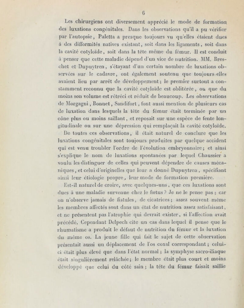 Les chirurgiens ont diversement apprécié le mode de formation des luxations congénitales. Dans les observations qu’il a pu vérifier par l’autopsie, Paletta a presque toujours vu quelles étaient dues à des difformités natives existant, soit dans les ligaments, soit dans la cavité cotyloïde, soit dans la tête môme du fémur. 11 est conduit à penser que cette maladie dépend d’un vice de nutrition. MM. Bres- chet et Dupuytren, s’étayant d’un certain nombre de luxations ob- servées sur le cadavre, ont également soutenu que toujours elles avaient lieu par arrêt de développement; le premier surtout a con- stamment reconnu que la cavité cotyloïde est oblitérée , ou que du moins son volume est rétréci et réduit de beaucoup. Les observations de Morgagni , Bonnet, Sandifort, font aussi mention de plusieurs cas de luxation dans lesquels la tête du fémur était terminée par un cône plus ou moins saillant, et reposait sur une espèce de fente lon- gitudinale ou sur une dépression qui remplaçait la cavité cotyloïde. De toutes ces observations, il était naturel de conclure que les luxations congénitales sont toujours produites par quelque accident qui est venu troubler l’ordre de l’évolution embryonnaire; et ainsi s’explique le nom de luxations spontanées par lequel Chaussier a voulu les distinguer de celles qui peuvent dépendre de causes méca- niques , et celui d’originelles que leur a donné Dupuytren, spécifiant ainsi leur étiologie propre., leur mode de formation première. Est-il naturel de croire, avec quelques-uns, que ces luxations sont dues à une maladie survenue chez le fœtus? Je ne le pense pas ; car on n’observe jamais de fistules, de cicatrices ; assez souvent même les membres affectés sont dans un état de nutrition assez satisfaisant, et ne présentent pas l’atrophie qui devrait exister, si l’affection avait précédé. Cependant Delpech cite un cas dans lequel il pense que le rhumatisme a produit le défaut de nutrition du fémur et la luxation du même os. La jeune fille qui fait le sujet de cette observation présentait aussi un déplacement de l’os coxal correspondant; celui- ci était plus élevé que dans l’état normal ; la symphyse sacro-iliaque était singulièrement relâchée; le membre était plus court et moins développé que celui du côté sain ; la tête du fémur faisait saillie