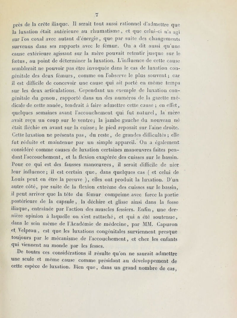 près de la crête iliaque. Il serait tout aussi rationnel d’admettre que la luxation était antérieure au rhumatisme, et que celui-ci n’a agi sur l’os coxal avec autant d’énergie, que par suite des changements survenus dans ses rapports avec le fémur. On a dit aussi qu’une cause extérieure agissant sur la mère pouvait retentir jusque sur le fœtus, au point de déterminer la luxation. L’influence de cette cause semblerait ne pouvoir pas être invoquée dans le cas de luxation con- génitale des deux fémurs, comme on l’observe le plus souvent; car il est difficile de concevoir une cause qui ait porté en même temps sur les deux articulations. Cependant un exemple de luxation con- génitale du genou, rapporté dans un des numéros de la gazette mé- dicale de cette année, tendrait à faire admettre cette cause ; en effet, quelques semaines avant l’accouchement qui fut naturel, la mère avait reçu un coup sur le ventre; la jambe gauche du nouveau né était fléchie en avant sur la cuisse; le pied reposait sur l’aine droite. Cette luxation ne présenta pas, du reste, de grandes difficultés; elle fut réduite et maintenue par un simple appareil. On a également considéré comme causes de luxation certaines manœuvres faites pen- dant l’accouchement, et la flexion exagérée des cuisses sur le bassin. Pour ce qui est des fausses manœuvres, il serait difficile de nier leur influence; il est certain que, dans quelques cas ( et celui de Louis peut en être la preuve ), elles ont produit la luxation. D’un autre côté, par suite de la flexion extrême des cuisses sur le bassin, il peut arriver que la tête du fémur comprime avec force la partie postérieure de la capsule , la déchire et glisse ainsi dans la fosse iliaque, entraînée par l’action des muscles fessiers. Enfin, une der- nière opinion à laquelle on s’est rattaché, et qui a été soutenue, dans le sein même de l’Académie de médecine, par MM. Capuron et Velpeau , est que les luxations congénitales surviennent presque toujours par le mécanisme de l’accouchement, et chez les enfants qui viennent au monde par les fesses. De toutes ces considérations il résulte qu’on ne saurait admettre une seule et même cause comme présidant au développement de cette espèce de luxation. Lien que, dans un grand nombre de cas.