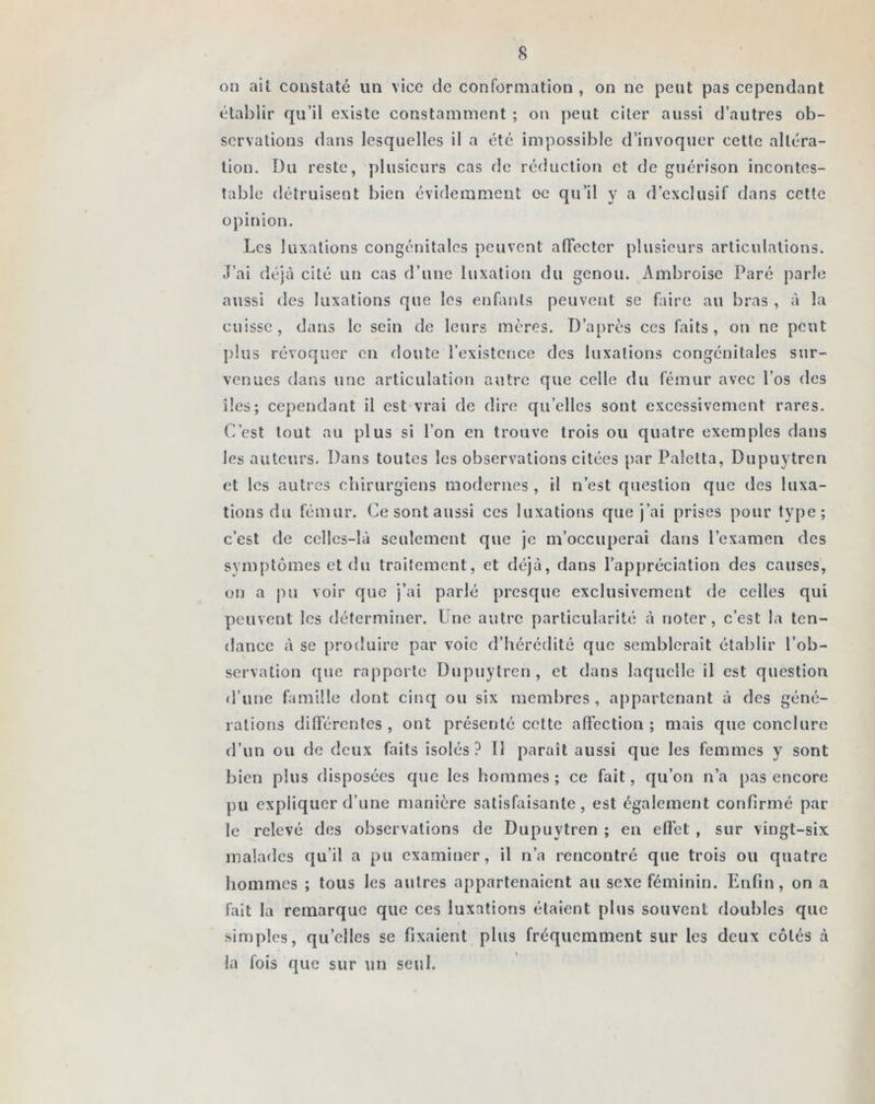 on ail constaté un vice de conformation , on ne peut pas cependant établir qu’il existe constamment ; on peut citer aussi d’autres ob- servations dans lesquelles il a été impossible d’invoquer cette altéra- tion. Du reste, plusieurs cas de réduction et de guérison incontes- table détruisent bien évidemment oc qu’il y a d’exclusif dans cette opinion. Les luxations congénitales peuvent affecter plusieurs articulations. J’ai déjà cité un cas d’une luxation du genou. Ambroise Paré parle aussi des luxations que les enfants peuvent se faire au bras , à la cuisse, dans le sein de leurs mères. D’après ces faits, on ne peut plus révoquer en doute l’existence des luxations congénitales sur- venues dans une articulation autre que celle du fémur avec l’os des îles; cependant il est vrai de dire quelles sont excessivement rares. C’est tout au plus si l’on en trouve trois ou quatre exemples dans les auteurs. Dans toutes les observations citées par Paletta, Dupuytren et les autres chirurgiens modernes , il n’est question que des luxa- tions du fémur. Ce sont aussi ces luxations que j’ai prises pour type; c’est de celles-là seulement que je m’occuperai dans l’examen des symptômes et du traitement, et déjà, dans l’appréciation des causes, on a pu voir que j’ai parlé presque exclusivement de celles qui peuvent les déterminer. Une autre particularité à noter, c’est la ten- dance à se produire par voie d’hérédité que semblerait établir l’ob- servation que rapporte Dupuytren, et dans laquelle il est question d’une famille dont cinq ou six membres , appartenant à des géné- rations différentes , ont présenté cette affection ; mais que conclure d’un ou de deux faits isolés ? Il paraît aussi que les femmes y sont bien plus disposées que les hommes ; ce fait, qu’on n’a pas encore pu expliquer d’une manière satisfaisante, est également confirmé par le relevé des observations de Dupuytren ; en effet , sur vingt-six malades qu’il a pu examiner, il n’a rencontré que trois ou quatre hommes ; tous les autres appartenaient au sexe féminin. Enfin, on a fait la remarque que ces luxations étaient plus souvent doubles que simples, quelles se fixaient plus fréquemment sur les deux côtés à la fois que sur un seul.