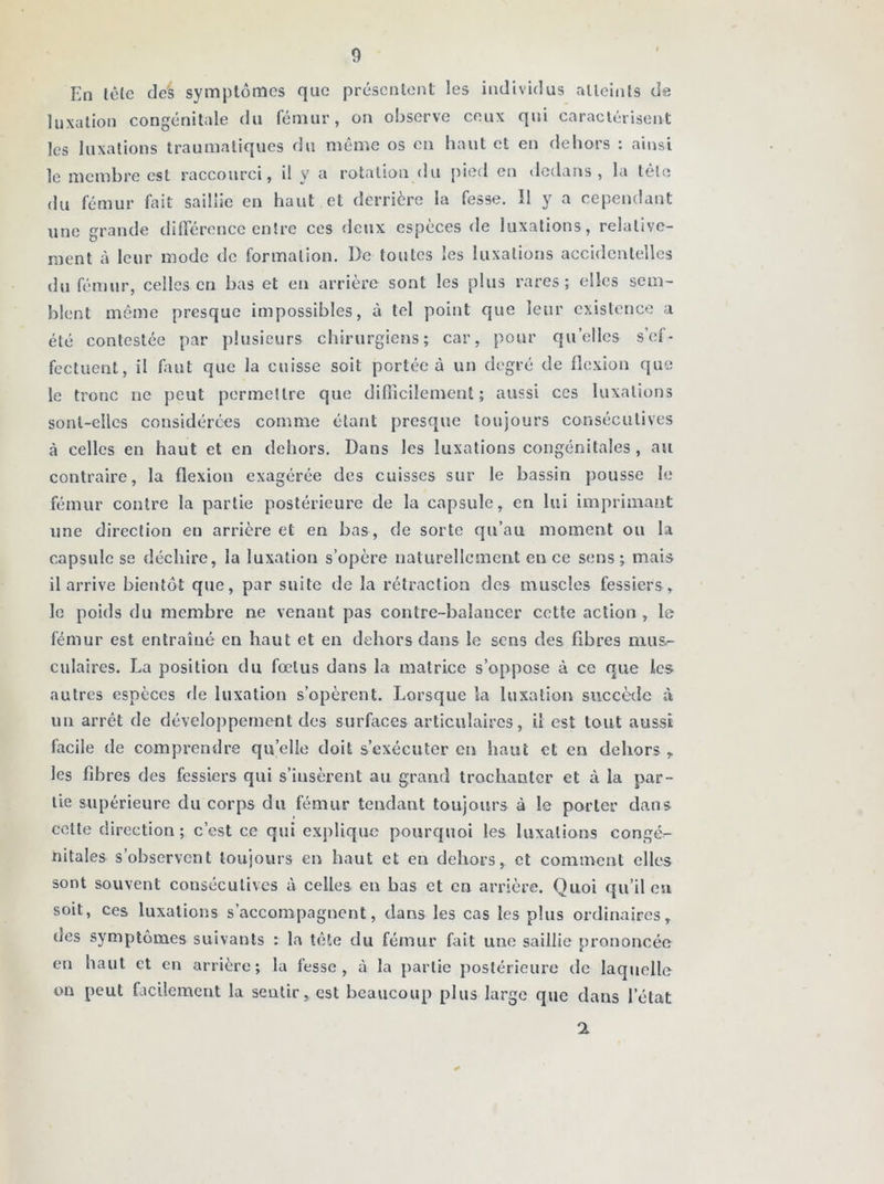 En tête de's symptômes que présentent les individus atteints de luxation congénitale du fémur, on observe ceux qui caractérisent les luxations traumatiques du même os en haut et en dehors : ainsi le membre est raccourci, il y a rotation du pied en dedans, la tête du fémur fait saillie en haut et derrière la fesse. Il y a cependant une grande différence entre ces deux espèces de luxations, relative- ment à leur mode de formation. l)e toutes les luxations accidentelles du fémur, celles en bas et eu arrière sont les plus rares; elles sem- blent même presque impossibles, à tel point que leur existence a été contestée par plusieurs chirurgiens; car, pour quelles s’ef- fectuent, il faut que la cuisse soit portée à un degré de flexion que le tronc ne peut permettre que difficilement; aussi ces luxations sont-elles considérées comme étant presque toujours consécutives à celles en haut et en dehors. Dans les luxations congénitales , au contraire, la flexion exagérée des cuisses sur le bassin pousse le fémur contre la partie postérieure de la capsule, en lui imprimant une direction en arrière et en bas, de sorte qu’au moment ou la capsule se déchire, la luxation s’opère naturellement en ce sens ; mais il arrive bientôt que, par suite de la rétraction des muscles fessiers, le poids du membre ne venant pas contre-balancer cette action , le fémur est entraîné en haut et en dehors dans le sens des fibres mus- culaires. La position du fœtus dans la matrice s’oppose à ce que les autres espèces fie luxation s’opèrent. Lorsque la luxation succède à un arrêt de développement des surfaces articulaires, il est tout aussi facile de comprendre quelle doit s’exécuter en haut et en dehors, les fibres des fessiers qui s’insèrent au grand trochanter et à la par- tie supérieure du corps du fémur tendant toujours à le porter dans celte direction ; c’est ce qui explique pourquoi les luxations congé- nitales s’observent toujours en haut et en dehors, et comment elles sont souvent consécutives à celles en bas et en arrière. Quoi qu’il en soit, ces luxations s’accompagnent, dans les cas les plus ordinaires, des symptômes suivants : la tête du fémur fait une saillie prononcée en haut et en arrière; la fesse, à la partie postérieure de laquelle on peut facilement la sentir, est beaucoup plus large que dans l’état 2