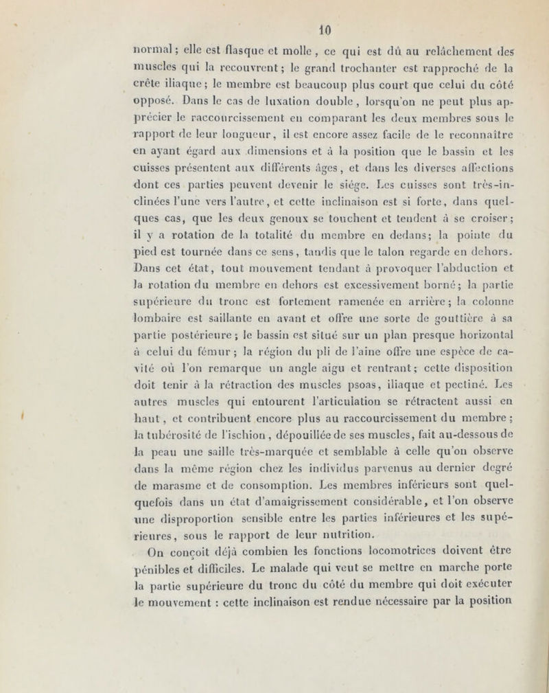 normal; elle est flasque et molle, ce qui est dû au relâchement des muscles qui la recouvrent; le grand trochanter est rapproché de la crête iliaque; le membre est beaucoup plus court que celui du côté opposé. Dans le cas de luxation double , lorsqu’on ne peut plus ap- précier le raccourcissement en comparant les deux membres sous le rapport de leur longueur, il est encore assez facile de le reconnaître en ayant égard aux dimensions et à la position que le bassin et les cuisses présentent aux différents âges, et dans les diverses affections dont ces parties peuvent devenir le siège. Les cuisses sont très-in- clinées l’une vers l’autre, et cette inclinaison est si forte, dans quel- ques cas, que les deux genoux se touchent et tendent à se croiser; il y a rotation de la totalité du membre en dedans; la pointe du pied est tournée dans ce sens, tandis que le talon regarde en dehors. Dans cet état, tout mouvement tendant â provoquer l’abduction et la rotation du membre en dehors est excessivement borné; la partie supérieure du tronc est fortement ramenée en arrière; la colonne lombaire est saillante en avant et offre une sorte de gouttière à sa partie postérieure ; le bassin est situé sur un plan presque horizontal à celui du fémur; la région du pli de l’aine offre une espèce de ca- vité où l’on remarque un angle aigu et rentrant; cette disposition doit tenir à la rétraction des muscles psoas, iliaque et pecliné. Les autres muscles qui entourent l’articulation se rétractent aussi en haut, et contribuent encore plus au raccourcissement du membre; la tubérosité de l’ischion , dépouillée de ses muscles, fait au-dessous de la peau une saille très-marquée et semblable à celle qu’on observe dans la même région chez les individus parvenus au dernier degré de marasme et de consomption. Les membres inférieurs sont quel- quefois dans un état d’amaigrissement considérable, et l’on observe une disproportion sensible entre les parties inférieures et les supé- rieures, sous le rapport de leur nutrition. On conçoit déjà combien les fonctions locomotrices doivent être pénibles et difficiles. Le malade qui veut se mettre en marche porte la partie supérieure du tronc du côté du membre qui doit exécuter le mouvement : cette inclinaison est rendue nécessaire par la position