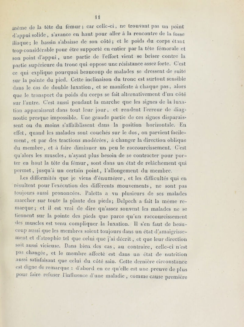 même de la lête du fémur; car celle-ci, ne trouvant pas un point d’appui solide, s’avance en haut pour aller à la rencontre de la fosse iliaque; le bassin s’abaisse de son côte; et le poids du corps étant trop considérable pour être supporté en entier par la tête fémorale et son point d’appui , une partie de l’effort vient se briser contre la partie supérieure du tronc qui oppose une résistance assez forte. C’est ce qui explique pourquoi beaucoup de malades se dressent de suite sur la pointe du pied. Celte inclinaison du tronc est surtout sensible dans le cas de double luxation, et se manifeste à chaque pas, alors que le transport du poids du corps se fait alternativement d’un côté sur l’autre. C’est aussi pendant la marche que les signes de la luxa- tion apparaissent dans tout leur jour, et rendent l’erreur de diag- nostic presque impossible. Une grande partie de ces signes disparais- sent ou du moins s’affaiblissent dans la position horizontale. En effet, quanti les malades sont couchés sur le dos, on parvient facile- ment, et par des tractions modérées, à changer la direction oblique du membre, et à faire diminuer un peu le raccourcissement. C’est qu’alors les muscles, n’ayant plus besoin de se contracter pour por- ter en haut la tête du fémur, sont dans un état de relâchement qui permet, jusqu’à un certain point, l’allongement du membre. Les difformités que je viens d’énumérer, et les difficultés qui en résultent pour l’exécution des différents mouvements, ne sont pas toujours aussi prononcées. Paletta a vu plusieurs de ses malades marcher sur toute la plante des pieds; Delpech a fait la même re- marque; et il est vrai de dire qu’assez souvent les malades ne se tiennent sur la pointe des pieds que parce qu’un raccourcissement des muscles est venu compliquer la luxation. 11 s’en Luit de beau- coup aussi que les membres soient toujours dans un état d’amaigrisse- ment et d atrophie tel que celui que j’ai décrit, et que leur direction soit aussi vicieuse. Dans bien des cas , au contraire, celle-ci n’est l>as changée, et le membre affecté est dans un état de nutrition aussi satisfaisant que celui du côté sain. Cette dernière circonstance est digne de remarque : d abord en ce qu elle est une preuve de plus pour laire refuser l’influence d’une maladie, comme cause première