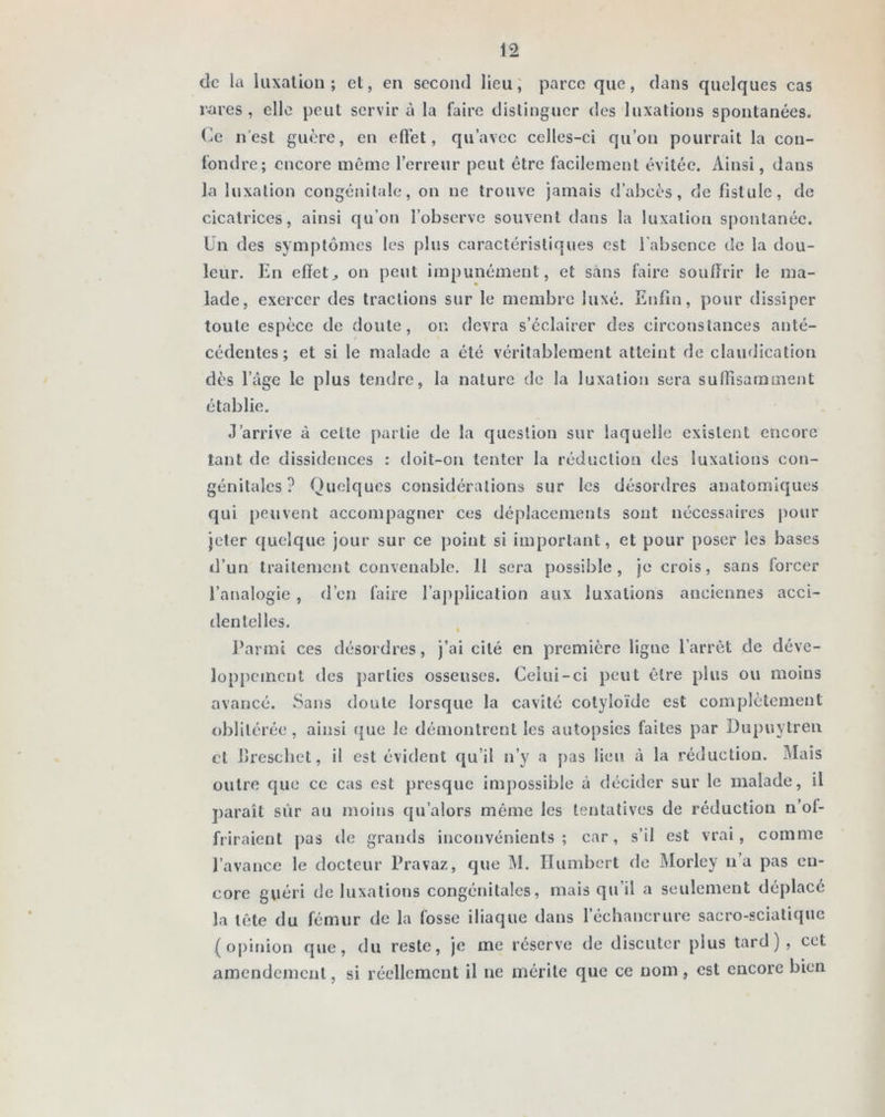 de la luxation; et, en second lieu, parce que, dans quelques cas rares, elle peut servir à la faire distinguer des luxations spontanées. Ce n'est guère, en effet, qu’avec celles-ci qu’on pourrait la con- fondre; encore même l’erreur peut être facilement évitée. Ainsi, dans la luxation congénitale, on ne trouve jamais d’abcès, de fistule, de cicatrices, ainsi qu’on l’observe souvent dans la luxation spontanée. Un des symptômes les plus caractéristiques est l’absence de la dou- leur. En effetj on peut impunément, et sans faire souffrir le ma- lade, exercer des tractions sur le membre luxé. Enfin, pour dissiper toute espèce de doute, on devra s’éclairer des circonstances anté- cédentes; et si le malade a été véritablement atteint de claudication dès l’âge le plus tendre, la nature de la luxation sera suffisamment établie. J’arrive à celte partie de la question sur laquelle existent encore tant de dissidences : doit-on tenter la réduction des luxations con- génitales ? Quelques considérations sur les désordres anatomiques qui peuvent accompagner ces déplacements sont nécessaires pour jeter quelque jour sur ce point si important, et pour poser les bases d’un traitement convenable. 11 sera possible, je crois, sans forcer l’analogie , d’en faire l’application aux luxations anciennes acci- dentelles. Parmi ces désordres, j’ai cité en première ligne l’arrêt de déve- loppement des parties osseuses. Celui-ci peut être plus ou moins avancé. Sans doute lorsque la cavité cotyloïde est complètement oblitérée, ainsi que le démontrent les autopsies faites par Dupuytren et Breschet, il est évident qu’il n’y a pas lieu à la réduction. Mais outre que ce cas est presque impossible à décider sur le malade, il paraît sur au moins qu’alors même les tentatives de réduction n’oi- friraient pas de grands inconvénients; car, s’il est vrai, comme l’avance le docteur Pravaz, que M. Humbert de Morley n’a pas en- core guéri de luxations congénitales, mais qu’il a seulement déplacé la tête du fémur de la fosse iliaque dans l’échancrure sacro-sciatique (opinion que, du reste, je me réserve de discuter plus tard) , cet amendement, si réellement il ne mérite que ce nom , est encore bien