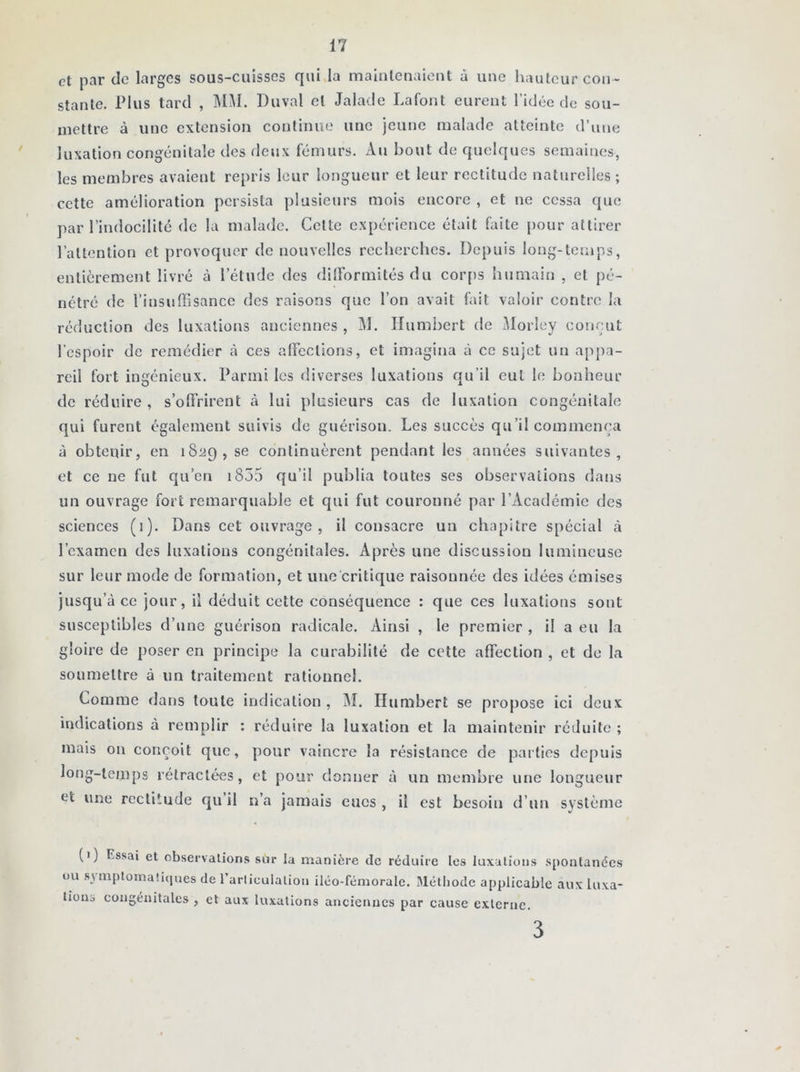 et par de larges sous-cuisses qui la maintenaient à une hauteur con- stante. Plus tard , MM. Duval et Jalade Lafont eurent l’idée de sou- mettre à une extension continue une jeune malade atteinte d’une luxation congénitale des deux fémurs. Au bout de quelques semaines, les membres avaient repris leur longueur et leur rectitude naturelles ; cette amélioration persista plusieurs mois encore , et ne cessa que par l’indocilité de la malade. Celte expérience était faite pour attirer l’attention et provoquer de nouvelles recherches. Depuis long-temps, entièrement livré à l’étude des difformités du corps humain , et pé- nétré de l’insuffisance des raisons que l’on avait fait valoir contre la réduction des luxations anciennes , Al. Humbert de Alorley conçut l'espoir de remédier à ces affections, et imagina à ce sujet un appa- reil fort ingénieux. Parmi les diverses luxations qu’il cul le bonheur de réduire , s’offrirent à lui plusieurs cas de luxation congénitale qui furent également suivis de guérison. Les succès qu’il commença à obtenir, en 1829, se continuèrent pendant les années suivantes, et ce ne fut qu’en r855 qu’il publia toutes ses observations dans un ouvrage fort remarquable et qui fut couronné par l’Académie des sciences (1). Dans cet ouvrage, il consacre un chapitre spécial à l’examen des luxations congénitales. Après une discussion lumineuse sur leur mode de formation, et une critique raisonnée des idées émises jusqu’à ce jour, il déduit cette conséquence : que ces luxations sont susceptibles d’une guérison radicale. Ainsi , le premier , il a eu la gloire de poser en principe la curabilité de cette affection , et de la soumettre à un traitement rationnel. Comme dans toute indication , AL Humbert se propose ici deux indications à remplir : réduire la luxation et la maintenir réduite ; mais on conçoit que, pour vaincre la résistance de parties depuis long-temps rétractées, et pour donner à un membre une longueur et une rectitude qu il n’a jamais eues , il est besoin d’un système (1) Essai et observations sur la manière de réduire les luxations spontanées ou m diplomatiques de l'articulation iléo-fémorale. Méthode applicable aux luxa- tions congénitales , et aux luxations anciennes par cause externe. 3