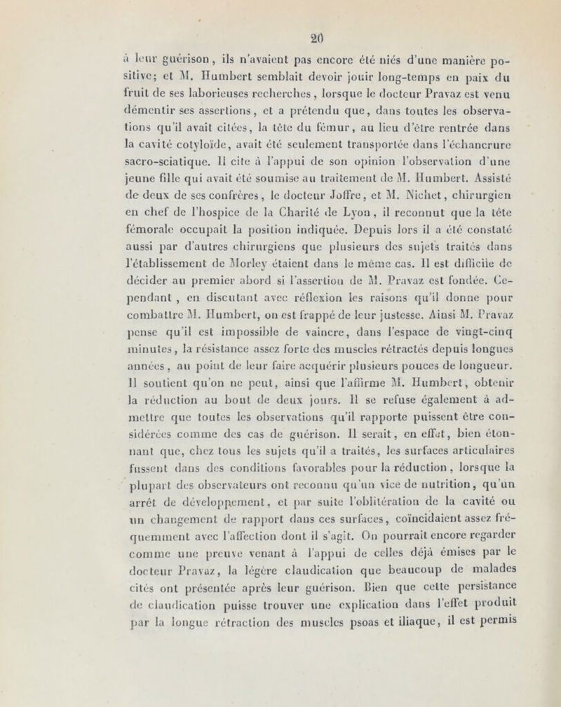 à leur guérison , ils n’avaient pas encore été niés d’une manière po- sitive; et M. Humbert semblait devoir jouir long-temps en paix du fruit de ses laborieuses recherches, lorsque le docteur Pravaz est venu démentir ses assertions, et a prétendu que, dans toutes les observa- tions qu’il avait citées, la tête du fémur, au lieu d’être rentrée dans la cavité cotyloïde, avait été seulement transportée dans l’échancrure sacro-sciatique, li cite à l’appui de son opinion l’observation d’une jeune fdle qui avait été soumise au traitement de M. Humbert. Assisté de deux de ses confrères, le docteur JolFre, et M. Nichet, chirurgien en chef de l’hospice de la Charité «le Lyon , il reconnut que la tête fémorale occupait la position indiquée. Depuis lors il a été constaté aussi par d’autres chirurgiens que plusieurs des sujets traités dans l’établissement de Morley étaient dans le même cas. 11 est difficile de décider au premier abord si l’assertion de M. Pravaz est fondée. Ce- pendant , en discutant avec réflexion les raisons qu’il donne pour combattre M. Humbert, ouest frappé de leur justesse. Ainsi M. Pravaz pense qu’il est impossible de vaincre, dans l’espace de vingt-cinq minutes, la résistance assez forte des muscles rétractés depuis longues années , au point de leur faire acquérir plusieurs pouces de longueur. 11 soutient qu’on ne peut, ainsi que l'affirme M. Humbert, obtenir la réduction au bout de deux jours. 11 se refuse également à ad- mettre que toutes les observations qu’il rapporte puissent être con- sidérées comme des cas de guérison. 11 serait, en effet, bien éton- nant que, chez tous les sujets qu’il a traités, les surfaces articulaires fussent dans des conditions favorables pour la réduction , lorsque la plupart des observateurs ont reconnu qu’un vice de nutrition, qu’un arrêt de développement, et par suite l’oblitération de la cavité ou un changement de rapport dans ces surfaces, coïncidaient assez fré- quemment avec l’affection dont il s’agit. On pourrait encore regarder comme une preuve venant à l’appui de celles déjà émises par le docteur Pravaz, la légère claudication que beaucoup de malades cités ont présentée après leur guérison. Bien que celle persistance de claudication puisse trouver une explication dans l’effet produit par la longue rétraction des muscles psoas et iliaque, il est permis