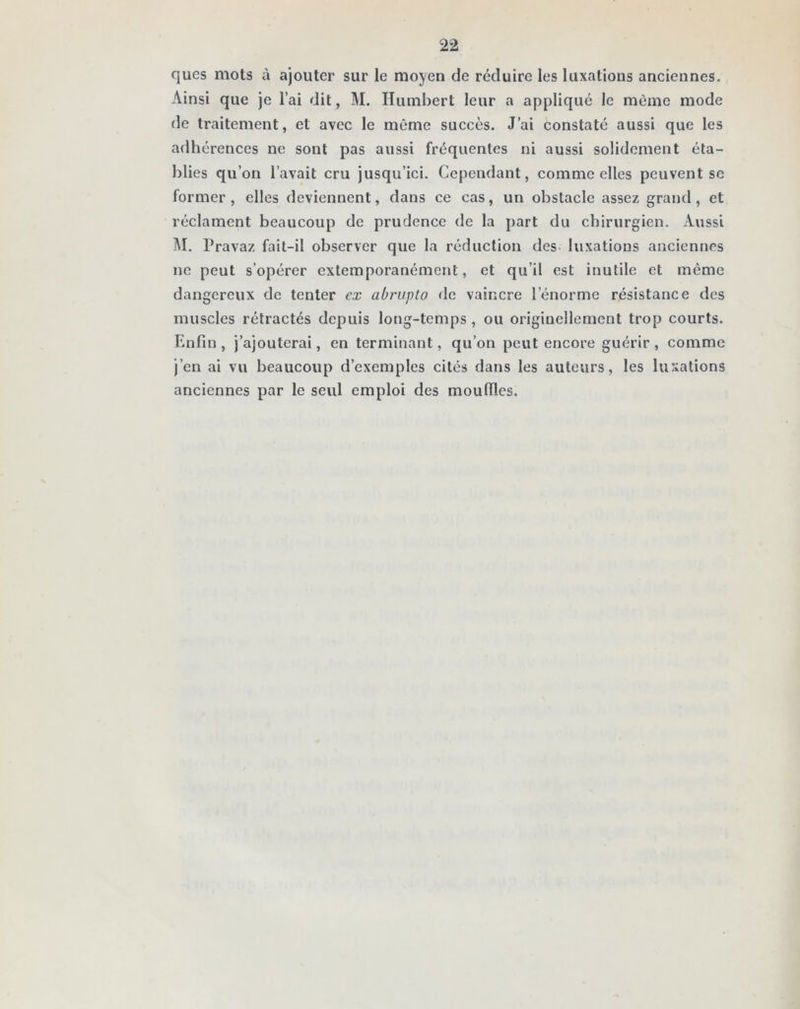 qucs mots à ajouter sur le moyen de réduire les luxations anciennes. Ainsi que je l’ai dit , M. Humbert leur a appliqué le même mode de traitement, et avec le même succès. J’ai constaté aussi que les adhérences ne sont pas aussi fréquentes ni aussi solidement éta- blies qu’on l’avait cru jusqu’ici. Cependant, comme elles peuvent se former , elles deviennent, dans ce cas, un obstacle assez grand, et réclament beaucoup de prudence de la part du chirurgien. Aussi M. Pravaz fait-il observer que la réduction des luxations anciennes ne peut s’opérer extemporanément, et qu’il est inutile et même dangereux de tenter ex abrupto de vaincre l’énorme résistance des muscles rétractés depuis long-temps , ou originellement trop courts. Enfin, j’ajouterai, en terminant, qu’on peut encore guérir, comme j’en ai vu beaucoup d’exemples cités dans les auteurs, les luxations anciennes par le seul emploi des mouilles.