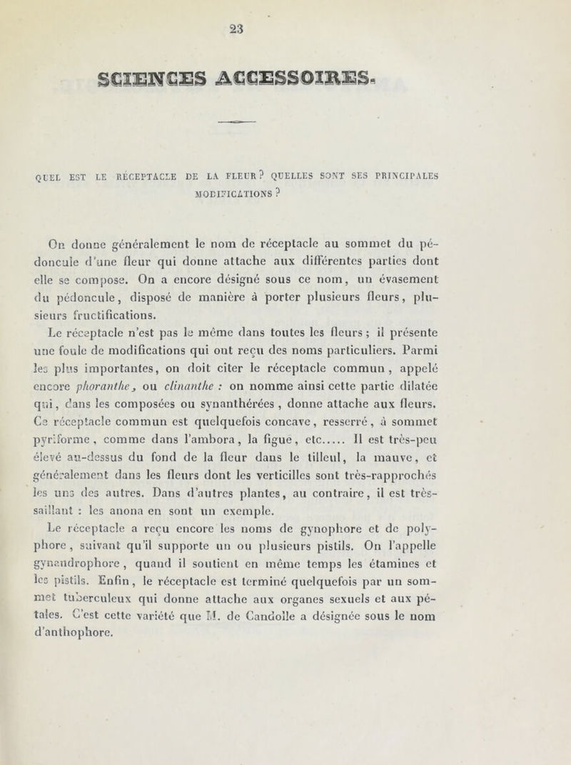 SCIENCES ACCESSOIRES H QUEL EST LE RÉCEPTACLE DE LA FLEUR? QUELLES SONT SES PRINCIPALES MODIFICATIONS ? On dorme généralement le nom de réceptacle au sommet du pé- doncule d’une fleur qui donne attache aux différentes parties dont elle se compose. On a encore désigné sous ce nom, un évasement du pédoncule, disposé de manière à porter plusieurs fleurs, plu- sieurs fructifications. Le réceptacle n’est pas le même dans toutes les fleurs ; il présente une foule de modifications qui ont reçu des noms particuliers. Parmi les plus importantes, on doit citer le réceptacle commun, appelé encore phoranthej ou clinanthe : on nomme ainsi cette partie dilatée qui, dans les composées ou synanthérées , donne attache aux fleurs. Ce réceptacle commun est quelquefois concave, resserré, à sommet pyr'.forme , comme dans l’ambora, la figue, etc Il est très-peu élevé au-dessus du fond de la fleur dans le tilleul, la mauve » et généralement dans les fleurs dont les verticillcs sont très-rapprochés les uns des autres. Dans d’autres plantes, au contraire, il est très- saillant : les anona en sont un exemple. Le réceptacle a reçu encore les noms de gynophore et de poly- phore , suivant qu’il supporte un ou plusieurs pistils. On l’appelle gynandrophore , quand il soutient en même temps les étamiues et les pistils. Enfin, le réceptacle est terminé quelquefois par un som- met tuberculeux qui donne attache aux organes sexuels et aux pé- tales. C’est cette variété que M. de Candolle a désignée sous le nom d’anthophore.