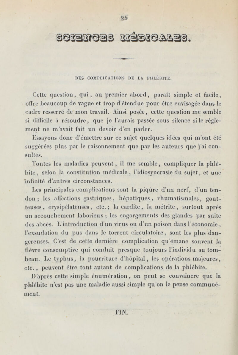 24 DES COMPLICATIONS DE LA PHLÉBITE. Cctle question, qui, au premier abord, paraît simple et facile, offre beaucoup de vague et trop d’étendue pour être envisagée dans le cadre resserré de mon travail. Ainsi posée, cette question me semble si difficile à résoudre, que je l’aurais passée sous silence si le règle- ment ne m’avait fait un devoir d’en parler. Essayons donc d’émettre sur ce sujet quelques idées qui m’ont été suggérées plus par le raisonnement que par les auteurs que j’ai con- sultés. foutes les maladies peuvent, il me semble, compliquer la phlé- bite, selon la constitution médicale, l’idiosyncrasie du sujet, et une infinité d’autres circonstances. Les principales complications sont la piqûre d’un nerf, d’un ten- don ; les affections gastriques, hépatiques, rhumatismales, gout- teuses, érysipélateuses, etc.; la cardite, la métrite , surtout après un accouchement laborieux ; les engorgements des glandes par suite des abcès. L’introduction d’un virus ou d’un poison dans l’économie , l’exsudation du pus dans le torrent circulatoire, sont les plus dan- gereuses. C’est de cette dernière complication qu’émane souvent la fièvre consomptive qui conduit presque toujours l’individu au tom- beau. Le typhus, la pourriture d’hôpital, les opérations majeures, etc. , peuvent être tout autant de complications de la phlébite. D’après cette simple énumération, on peut se convaincre que la phlébite n’est pas une maladie aussi simple qu’on le pense communé- ment. FIN.