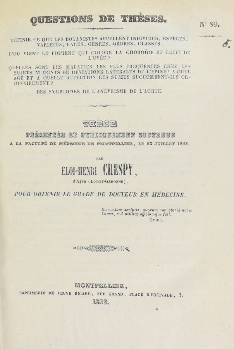 QUESTIONS BU THÈSES. 89. DÉFINIR CE QUE UES BOTANISTES APPELLENT INDIVIDUS, ESPECES, VARIÉTÉS, RACES, GENRES, ORDRES, CLASSES. D’OU VIENT LE PIGMENT QUI COLORE LA CHOROÏDE ET CELUI DE L’UVÉE ? QUELLES SONT LES MALADIES LES PLUS FRÉQUENTES CHEZ LES ' SUJETS ATTEINTS DE DÉVIATIONS LATÉRALES DE L’EPINE? A QUEL AGE ET A QUELLE AFFECTION CES SUJETS SUCCOMBENT-ILS OR- DINAIREMENT ? DES SYMPTOMES DE L’ANÉVRISME DE L'AORTE. nsassrsss if » A S.A FACULTÉ 3>E MÉD3SCI3JE 33E HOKTPEIUER, mmmm £jE 30 JUHXET ! 838 , PAR ÉLOI-HEMI CRISPY, d’Agen ( Lot-et-Garonne ) ; POUR OBTENIR LE GRADE DE DOCTEUR EN MÉDECINE. Da veniam scriptis, quorum non gloriâ riotiis Causa y sud utilitas ofjiciumque fuit. Ovide. MONTPELLIER, IMPRIMERIE DE VEUVE RICARD, NÉE GRAND, PLACE DENCIVADE, 3.