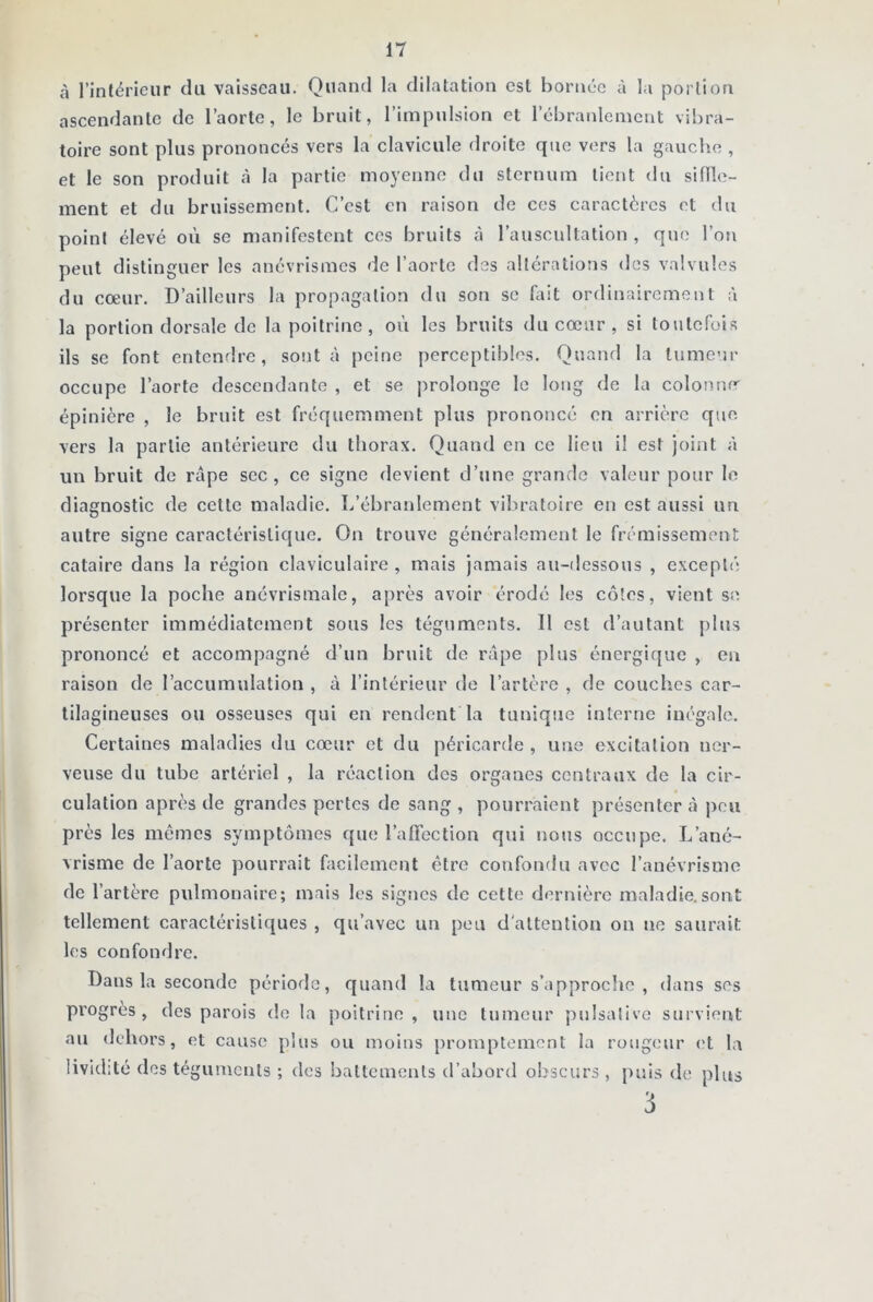 à l’intérieur du vaisseau. Quand la dilatation est bornée à la portion ascendante de l’aorte, le bruit, l’impulsion et l’ébranlement vibra- toire sont plus prononcés vers la clavicule droite que vers la gauche , et le son produit à la partie moyenne du sternum lient du siffle- ment et du bruissement. C’est en raison de ces caractères et du point élevé où se manifestent ces bruits à l’auscultation, que l’on peut distinguer les anévrismes de l’aorte des altérations des valvules du cœur. D’ailleurs la propagation du son se fait ordinairement à la portion dorsale de la poitrine, où les bruits du cœur , si toutefois ils se font entendre, sont à peine perceptibles. Quand la tumeur occupe l’aorte descendante , et se prolonge le long de la colonne épinière , le bruit est fréquemment plus prononcé en arrière que vers la partie antérieure du thorax. Quand en ce lieu i! est joint à un bruit de râpe sec, ce signe devient d’une grande valeur pour le diagnostic de cette maladie. I/ébranlement vibratoire en est aussi un autre signe caractéristique. On trouve généralement le frémissement cataire dans la région claviculaire , mais jamais au-dessous , excepté lorsque la poche anévrismale, après avoir érodé les côtes, vient se présenter immédiatement sous les téguments. 11 est d’autant plus prononcé et accompagné d’un bruit de râpe plus énergique , en raison de l’accumulation , à l’intérieur de l’artère , de couches car- tilagineuses ou osseuses qui en rendent la tunique interne inégale. Certaines maladies du cœur et du péricarde , une excitation ner- veuse du tube artériel , la réaction dos organes centraux de la cir- culation après de grandes pertes de sang, pourraient présentera peu près les mêmes symptômes que l’affection qui nous occupe. L’ané- vrisme de l’aorte pourrait facilement être confondu avec l’anévrisme de l’artère pulmonaire; mais les signes de cette dernière maladie.sont tellement caractéristiques , qu’avec un peu d'attention on ne saurait les confondre. Dans la seconde période, quand la tumeur s’approche , dans ses progrès, des parois de la poitrine, une tumeur pulsalive survient au dehors, et cause plus ou moins promptement la rougeur et la lividité des téguments ; des battements d’abord obscurs, puis de plus 3