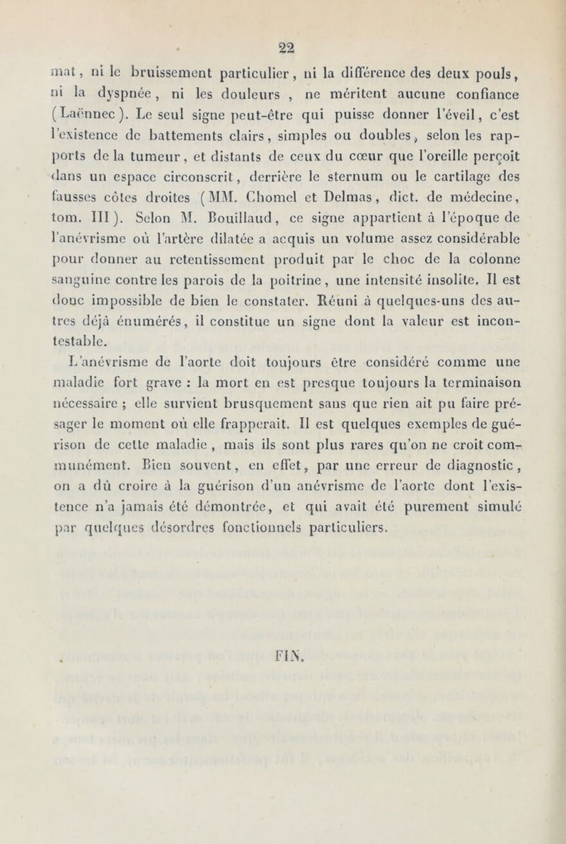 mal, ni le bruissement particulier, ni la différence des deux pouls, ni la dyspnée, ni les douleurs , ne méritent aucune confiance (Laënnec). Le seul signe peut-être qui puisse donner l’éveil, c’est l’existence de battements clairs, simples ou doubles, selon les rap- ports de la tumeur, et distants de ceux du cœur que l’oreille perçoit dans un espace circonscrit, derrière le sternum ou le cartilage des fausses côtes droites (MM. Chomel et Delmas, dict. de médecine, tom. III). Selon M. Bouillaud, ce signe appartient à l’époque de l’anévrisme où l’artère dilatée a acquis un volume assez considérable pour donner au retentissement produit par le choc de la colonne sanguine contre les parois de la poitrine, une intensité insolite. Il est doue impossible de bien le constater. Réuni à quelques-uns des au- tres déjà énumérés, il constitue un signe dont la valeur est incon- testable. L’anévrisme de l’aorte doit toujours être considéré comme une maladie fort grave : la mort en est presque toujours la terminaison nécessaire ; elle survient brusquement sans que rien ait pu faire pré- sager le moment où elle frapperait. Il est quelques exemples de gué- rison de celle maladie, mais ils sont plus rares qu’on ne croit com- munément. Bien souvent, en effet, par line erreur de diagnostic, on a dû croire à la guérison d’un anévrisme de l’aorte dont l’exis- tence n’a jamais été démontrée, et qui avait été purement simulé par quelques désordres fonctionnels particuliers. FLN.