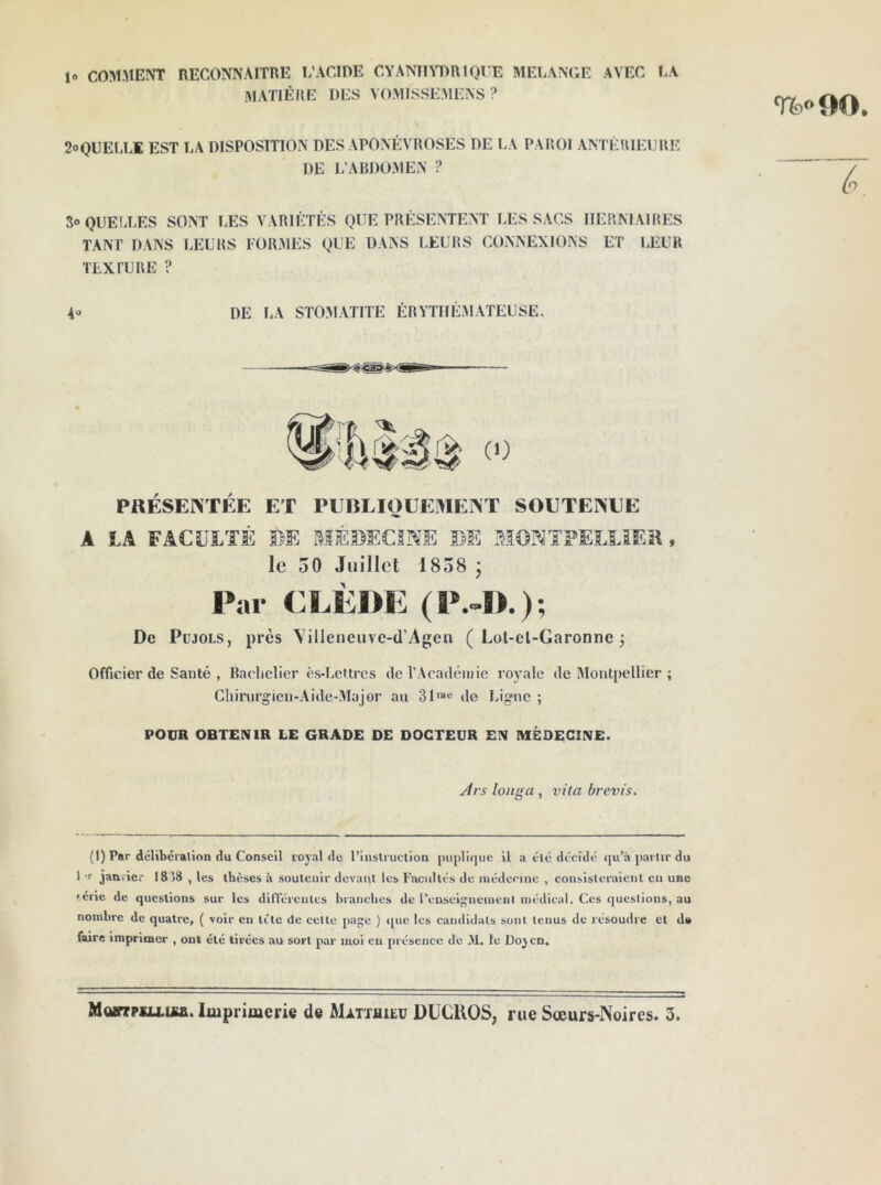 lo COMMENT RECONNAITRE L'ACIDE CYANmTmiQCE MELANGE AVEC LA matière des V0.V1ISSE.MENS? 2oQUELL1 EST LA DISPOSITION DES .VPONÉVROSES DE LA PAROI ANTÉRIEURE DE L’ARDO.VIEN ? 3o QUELLES SONT LES VARIÉTÉS QUE PRÉSENTENT LES SACS HERNIAIRES TANT DANS LEURS FORVIES QUE DANS lÆURS CONNEXIONS ET LEUR TEXTURE ? 40 DE LA STO.VI.VTITE ÉRYTHÉMATEUSE. PRÉSENTÉE ET PUBLIOUEMENT SOETENEE A LA FACULTÉ BE MÉDECINE DE MONTFELLiER, le 50 Juillet 1858 j Par CLÈDE (P.-I).); De PüJOLS, près \illeneiive-(l’Agen ( Lol-el-Garonne 5 Officier de Santé , Bachelier ès-LeUres de l'Acadéinie royale de Montpellier ; CIiirurgien-.Aide-lMajor au 31™« de Ligne ; POUR OBTENIR LE GRADE DE DOCTEUR EN MÉDECINE. jfrs longa , vita brevis. (1) Par délibcralion du Conseil royal de l’instruclion |)iipli(|uc il a élé décidé qu’à partir du 1 T janvier 1818 , les thèses à soutenir devant les Facultés de iiiédenne , consisteraient en une férié de questions sur les différentes hranclies de renseigneinciit médical. Ces questions, au nombre de quatre, ( voir en létc de cette page ) que. les cainlidals sont tenus de résoudre et da faire imprimer , ont été tirées au sort par moi en présence de M. le Do^cn. U» DO. I. MomrpiLLUîa. Imprimerie de Matthieu ÜÜCUOS, rue Sœurs-Noires. 3.