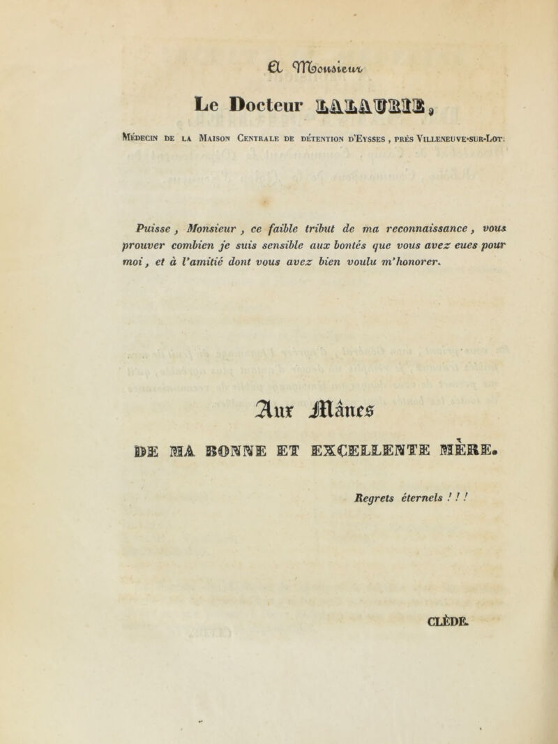 €t TnbowAieuï- Le Docteur ^ Médecin de la Maison Centrale de détention d’Eysses , prés Vua.ENEUVE*siiR-LoT. Puisse f Monsieur , ce faible tribut de ma reconnaissance, vous prouver combien je suis sensible aux bontés que vous avez eues pour moi, et à Vamitié dont vous avez bien voulu m’honorer. :2luîf iïlânfô Ï5E I3A BOraWE ET EXCEEEEISTE BïÈKE. Regrets éternels ! ! !
