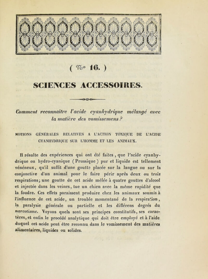 ( %» 16. ) SCIEIVCES ACCESSOIRES. Comment reconnaître Vacide cyanhydrique mélangé avec la matière des vomissemens ? NOTIONS GÉNÉRALES RELATIVES A L’ACTION TOXIQUE DE L’ACIDE CYANHYDRIQUE SUR L’HOMME ET LES ANIMAUX. Il résulte des expériences qui ont été faites , que Tacide cyanhy- drique ou hydro-cyanique (Prussiquc) pur et liquide est tellement vénéneux, qu’il suffit d’une goutte placée sur la langue ou sur la conjonctive d’un animal pour le faire périr après deux ou trois respirations^ une goutte de cet acide mêlée à quatre gouttes d’alcool et injectée dans les veines, tue un chien avec la même rapidité que la foudre. Ces effets paraissent produire chez les animaux soumis à l’influence de cet acide, un trouble momentané de la respiration, la paralysie générale ou partielle et les différens degrés du narcotisme, \oyous quels sont ses principes constitutifs, scs carac- tères, et enfin le procédé analytique qui doit être employé et à l’aide duquel cet acide peut être reconnu dans le vomissement des matières alimentaires, liquides ou solides.