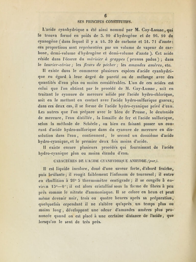 SES PRINCIPES CONSTITUTIFS. L’acide cyanhydrique a clé ainsi nommé par M. Gay-Lussac, qui le trouva formé en poids de 5. 90 d’hydrogène et de 96. 10 de cyanogène (dans lequel il y a 39 de carbone et 51. 71 d’azote; ces proporlions sont rcpréscnlécs par un volume de vapeur de car- bone, demi-volume d'iiydrogène et demi-volume d’azote ). Cet acide réside dans l’écorce du merisier à grappes (prunus padus ) j dans le laurier-cerise ; les fleurs de pêcher j les amandes amères^ etc. II existe dans le commerce plusieurs espèces d’acide cyanhydri- que eu égard à leur degré de pureté ou de mélange avec des quanlilcs d’eau plus ou moins considérables. L’un de ces acides est celui que l’on obtient par le procédé de M. Gay-Lussac, soit en traitant le cyanure de mercure solide par l’acide hydro-chloriquc, soit en le niellant en contact avec l’acide hydro-sulfurique gazeux; dans ces deux cas, il se forme de l’acide hydro-cyanique privé d’eau. Les autres que l’on prépare avec le bleu de Prusse, le dculoxide de mercure, l’eau distillée, la limaille de fer et l’acide sulfurique, selon la méthode de Schèclc , ou bien en faisant passer un cou- rant d’acide hydro-sulfurique dans du cyanure de mercure en dis- solution dans l’eau, contiennent, le second un douzième d'acide hydro-cyanique, et le premier deux fois moins d’acide. 11 existe encore plusieurs procédés qui fournissent de l’acide hydro-cyanique plus ou moins étendu d’eau. CARACTÈRES DE L’ACIDE CYANHYDRIQUE ANHYDRE 11 est liquide incolore, doué d’une saveur forte, d’abord fraîche, puis brillante; il rougit faiblement l’infusum de tournesol; il entre en ébullition à 26® 5 thermomètre centigrade; il se congèle à en- viron 15®—0®; il est alors cristallisé sous la forme de fibres à peu près comme le nitrate d’ammoniaque. Il se colore en brun et peut môme devenir noir, trois ou quatre heures après sa préparation, quelquefois cependant il ne s’altère qu’après un temps plus ou moins long, développant une odeur d’amandes amères plus pro- noncée quand on est placé à une certaine distance de l’acide, que lorsqu’on le sent de très près.