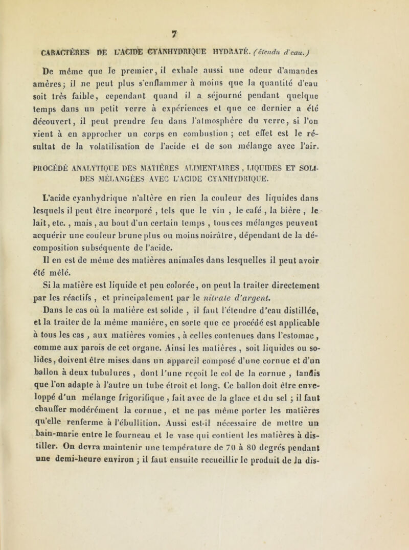 CARACTÈRES DE L'ACIDE CYANHYDRIQUE HYDRATÉ, (étendu d’eau.J De même que le premier, il exhale aussi une odeur d’amandes amères; il ne peut plus s'enflammer à moins que la quanlilc d’eau soit 1res faible, cependant quand il a séjourne pendant quelque temps dans un petit verre à expériences et que ce dernier a été découvert, il peut prendre feu dans ralmos|)hère du verre, si l’on vient à en approcher un corps en combustion ; cet effet est le ré- sultat de la volatilisation de l’acide et de sou mélange avec l’air. PROCÉDÉ ANALYTIQl E DES IMATIÉRES ALIMENTAIRES , LIQUIDES ET SOU- DES MÉLANGÉES AVEC L'ACIDE CYANHYDRIQUE. L’acide cyanhydrique n’altère en rien la couleur des liquides dans lesquels il peut être incorporé , tels que le vin , le café , la bière , le lait, etc., mais , au bout d’un certain temps , tous ces mélanges peuvent acquérir une couleur brune plus ou moins noirâtre, dépendant de la dé- composition subséquente de l’acide. 11 en est de même des matières animales dans lesquelles il peut avoir été mêlé. Si la matière est liquide et peu colorée, on peut la traiter direclcment par les réactifs , et principalement par le nitrate d’argent. Dans le cas où la matière est solide , il faut l'étendre d’eau distillée, cl la traiter de la meme manière, en sorte que ce procédé est applicable à tous les cas , aux matières vomies , à celles contenues dans l’estomac , comme aux parois de cet organe. Ainsi les matières , soit liquides ou so- lides, doivent être mises dans un appareil composé d’une cornue et d’un ballon à deux tubulures , dont Tune reçoit le col de la cornue , tandis que l’on adapte à l’autre un tube étroit et long. Ce ballon doit être enve- loppé d’un mélange frigorifique , fait avec de la glace et du sel ; il faut chauffer modérément la cornue , et ne pas même porter les matières qu’elle renferme à l’ébullition. Aussi est-il nécessaire de mettre un bain-marie entre le fourneau et le vase qui contient les matières à dis- tiller. On devra maintenir une température de 70 à 80 degrés pendant une demi-heure environ ; il faut ensuite recueillir le produit de Ja dis-