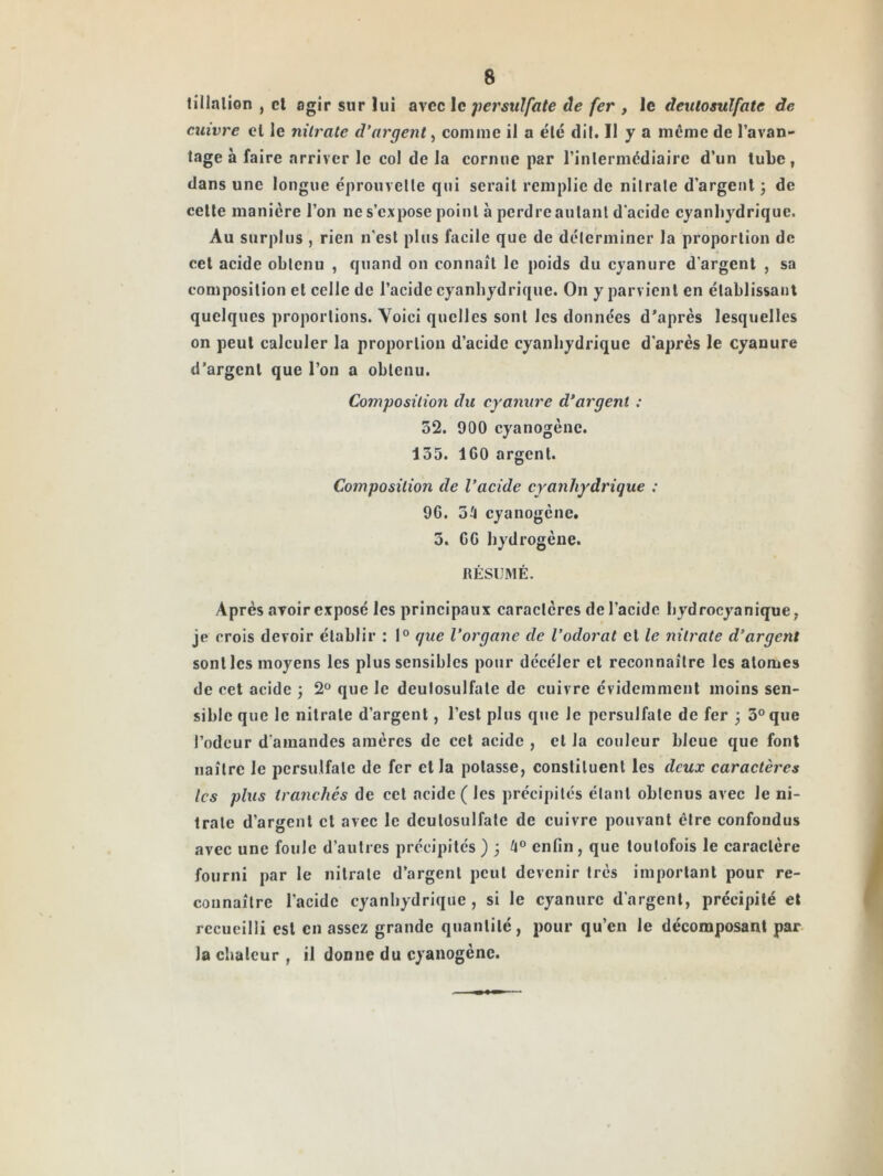 li'llalion , cl agir sur lui avec le jiersulfate âe fer , le deulosulfate de cuivre cl le nitrate d'argent, comme il a élc dil. Il y a même de l’avan- tage à faire arriver le col de la cornue par l’inlermêdiairc d’un tube, dans une longue éprouvelle qui serait remplie de nilrale d’argent j de celle manière l’on ne s’expose point à perdre autant d'acide cyanhydrique. Au surplus , rien n’est plus facile que de déterminer la proportion de cet acide obtenu , quand on connaît le poids du cyanure d’argent , sa composition et celle de l’acide cyanhydrique. On y parvient en établissant quelques proportions. Voici quelles sont les données d'après lesquelles on peut calculer la proportion d’acide cyanhydrique d’après le cyanure d’argent que l’on a obtenu. Composition du cyanure d’argent : 32. 900 cyanogène. 155. ICO argent. Composition de Vacide cyanhydrique : 96. 3^ cyanogène. 3. CG hydrogène. RÉSUMÉ. Après avoir exposé les principaux caractères de l’acide hydrocyanique; je crois devoir établir : 1° que l'organe de l'odorat et le nitrate d'argent sont les moyens les plus sensibles pour dccéler et reconnaître les atomes de cet acide ) 2® que le deulosulfate de cuivre évidemment moins sen- sible que le nilrale d’argent, l’est plus que le persulfate de fer ; 3® que l’odeur d'amandes amères de cet acide , et la couleur bleue que font naître le persulfate de fer et la potasse, constituent les deux caractères les plus tranchés de cet .acide ( les précipités étant obtenus avec le ni- trate d’argent cl avec le deulosulfate de cuivre pouvant être confondus avec une foule d’autres précipités ) j enfin, que toutefois le caractère fourni par le nilrale d’argent peut devenir très important pour re- connaître l’acide cyanhydrique , si le cyanure d'argent, précipité et recueilli est en assez grande quantité, pour qu’en le décomposant par- la chaleur , il donne du cyanogène.