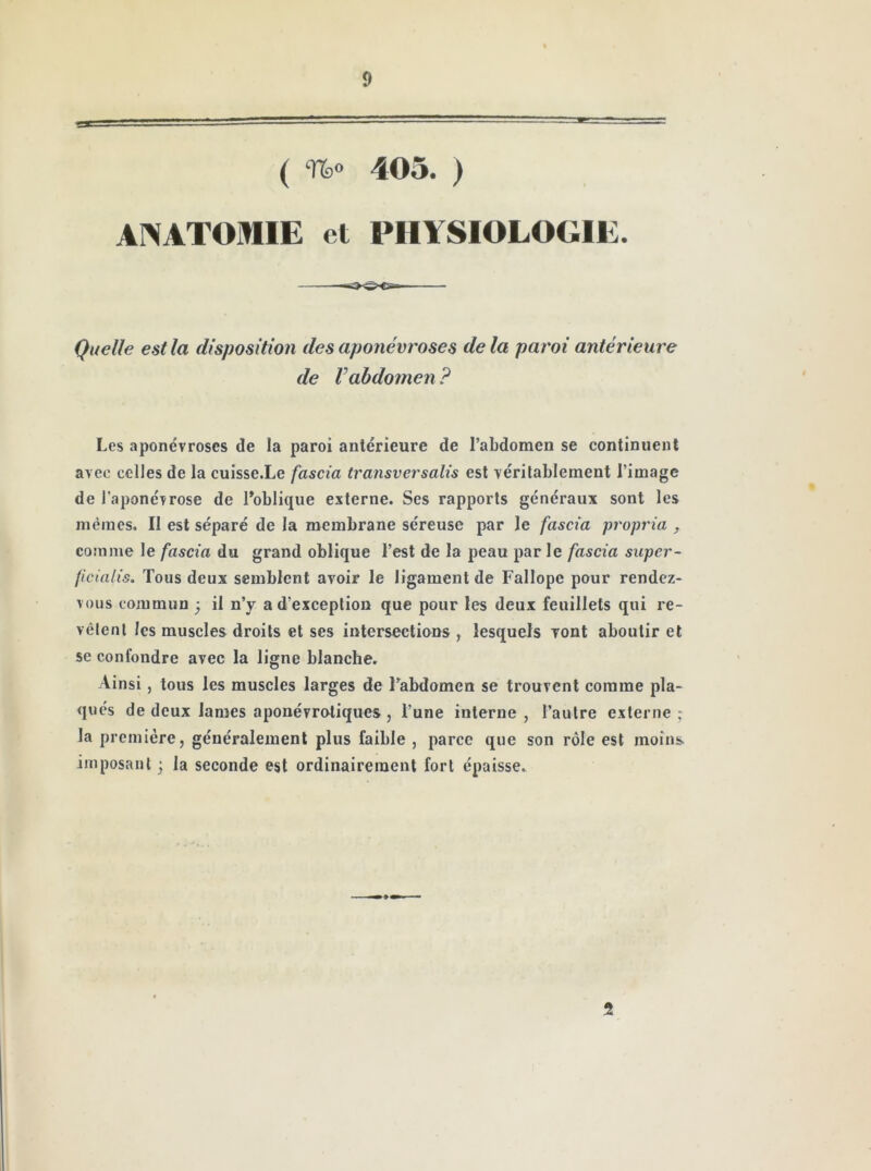 ( 403. ) ANATOMIE et PHYSIOLOGIE. Quelle est la disposition des aponévroses delà paroi antérieure de Vabdomen ? Les aponévroses de la paroi antérieure de l’abdomen se continuent avec celles de la cuisse.Le fascia transversalis est véritablement l’image de l’aponévrose de l’oblique externe. Ses rapports généraux sont les mêmes. Il est séparé de la membrane séreuse par le fascia propria , comme le fascia du grand oblique l’est de la peau par le fascia super- ficlalis. Tous deux semblent avoir le ligament de Fallope pour rendez- vous commun ; il n’y a d’exception que pour les deux feuillets qui re- vêtent les muscles droits et ses intersections , lesquels vont aboutir et se confondre avec la ligne blanche. Ainsi J tous les muscles larges de l’abdomen se trouvent comme pla- qués de deux lames aponévrotiques , l’une interne , l’autre externe ; la première, généralement plus faible , parce que son rôle est moins imposant 3 la seconde est ordinairement fort épaisse. 2