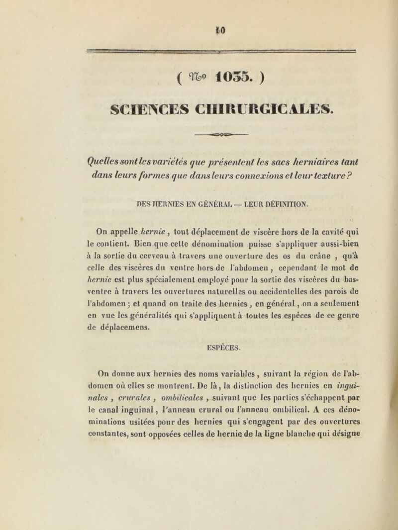 ( Tfco 1035. ) SCIENCES CHIRURGICALES. Quelles sont les variétés que présentent les sacs herniaires tant dans leurs formes que dans leurs connexions et leur texture? DES HERMES EN GÉNÉRAL — LEUR DÉFINITION. On appelle hernie , tout ilcplacement de viscère Iiors de la cavité qui le contient. Bien que cette dénomination puisse s’appliquer aussi-bien à la sortie du cerveau à travers une ouverture des os du crâne , qu’à celle des viscères du ventre hors de l’abdomen, cependant le mot de hernie est plus spécialement employé pour la sortie des viscères du bas- ventre à travers les ouvertures naturelles ou accidentelles des parois de l’abdomen; et quand on traite des hernies, en général, on a seulement en vue les généralités qui s’appliquent à toutes les espèces de ce genre de déplacemens. ESPÈCES. On donne aux hernies des noms variables , suivant la région de l’ab- domen où elles SC montrent. De là, la distinction des hernies en ingui- nales , crurales , ombilicales , suivant que les parties s’échappent par le canal inguinal, l’anneau crural ou l’anneau ombilical. A ces déno- minations usitées pour des hernies qui s’engagent par des ouvertures constantes, sont opposées celles de hernie de la ligne blanche qui désigne