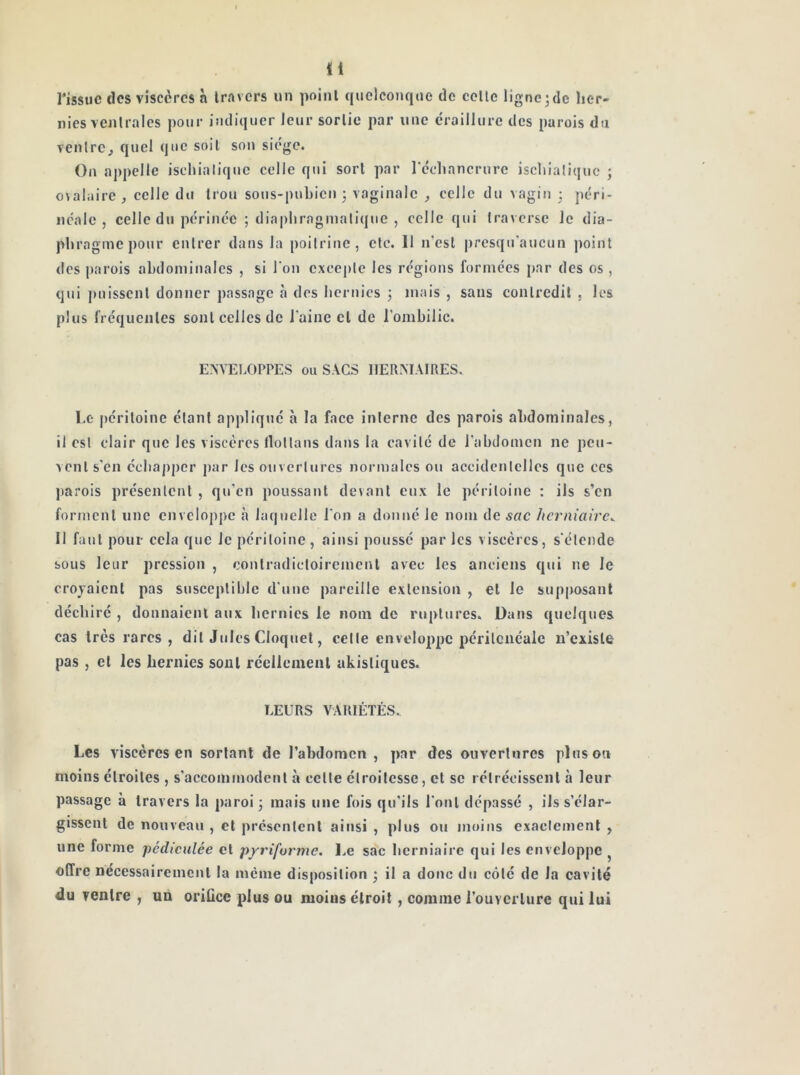 rissuc des viscères à travers un point quelconque de celle ligne jde her- nies vcnlrales pour indiquer leur sorlie par une éraillure des parois du venlrCj quel que soit son siège. On appelle ischialique celle qui sort par rcchancrurc iscliialiquc ; o\alaire, celle du trou sous-pubien 3 vaginale , celle du vagin 3 péri- néale , celle du périnée ; diapliraginalique , celle qui Iraversc Je dia- phragme pour cnlrer dans la poilrine, clc. Il n'est presqu’aucun point des parois abdominales , si l'on cxcej)lc les régions formées par des os, qjii puisscnl donner passage à des hernies 3 mais , sans conlredil , les plus fréquentes sont celles de l'aine et de l’ombilic. ENVELOPPES ou SACS IIERMAIRES. Le péritoine étant applique à la face interne des parois abdominales, il est clair que les viscères llotlans dans la cavité de l'abdomen ne peu- vent s'en écbaj)pcr par les ouvertures normales ou accidentelles que ces j)arois présentent , qu'en poussant devant eux le péritoine : ils s’en forment une enveloppe à laquelle l’on a donné le nom de sac herniaire^ Il faut pour cela que Je péritoine, aitjsi pousse par les viscères, s'étende sous leur pression , contradictoirement avec les anciens qui ne Je crojaicnl pas susceptible d'une pareille extension , et le supposant déchiré , donnaient aux hernies le nom de ruptures. Dans quelques cas très rares, dit Jules Cloquel, cette enveloppe périlcnéale n’cxisle pas , et les hernies sont réellement akisliques. LEURS VARIÉTÉS. Les viscères en sortant de l’abdomen , par des ouvertures pinson moins étroites , s'accommodent à celle étroitesse, et se rétrécissent à leur passage à travers la paroi 3 mais une fois qu'ils l'ont dépassé , ils s’élar- gissent de nouveau , et présentent ainsi , plus ou moins exacleinenl , une forme pédiciilée et pyriforme. Le sac herniaire qui les enveloppe ^ offre nécessairement la même disposition 3 il a donc du côté de la cavité du ventre , un oriûce plus ou moins étroit , comme l’ouverture qui lui