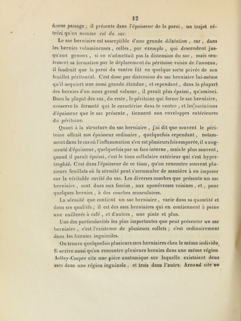 Ï2 danrre passage • il présenlc dans l’cpaisseur de la paroi , un trajet ré-^ tréci qu'on nomme col du sac. Le sac herniaire est susceptible d’une grande dilalalion , car , dans les hernies volumineuses , celles , par exemple , qui descendent jus- qu'aux genoux , si on n’admellait pas la distension du sac , mais seu- Icnienl sa l’ormalion par le déj)lacemcnldu péritoine voisin de l’anneau, il faudrait que la paroi du ventre fût en quel([ue sorte privée de son feuillet périlonéal. C’est donc par distension du sac herniaire lui-méme qu’il acquiert une aussi grande étendue 3 et cependant, dans la plupart des hernies d’un assez grand volume , il paraît plus épaissi^ qu’aminci. Dans la plupat des cas , du reste, le péritoine qui forme le sac herniaire, conserve la fermeté qui le caractérise dans le ventre , et les^varialions d’épaisseur que le sac présente , tiennent aux enveloppes extérieures du péritoine. Quant à la structure du sac herniaire , j’ai dit que souvent le péri- toine offrait son épaisseur ordinaire , quelquefois cependant, notam- ment dans le cas où l’inflammation s’en est plusieursfois emparée, il a aug- menté d’épaisseur, quelquefois par sa face interne, mais le plus souvent^ quand il paraît épaissi, c’est le tissu cellulaire extérieur qui s’est hyper- trophié. C’est dans l’épaisseur de ce tissu, qu’on rencontre souvent plu- sieurs feuillets où la sérosité peut s’accumuler de manière à en imposer sur la véritable cavité du sac. Les diverses couches que présente un sac lierniaire , sont dues aux fascias , aux aponévroses voisines , et , pour quelques hernies , à des couches musculaires. La sérosité que contient un sac herniaire , varie dans sa quantité et dans ses qualités 3 il est des sacs herniaires qui en contiennent à peine une cuillerée à café , et d’autres , une pinte et plus. Une des particularités les plus importantes que peut présenter un sac lierniaire , c’est l’existence de plusieurs collets 3 c’est ordinairement dans les hernies inguinales. On trouve quelquefois plusieurs sacs herniaires chez le même individu^ 11 arrive aussi qu’on rencontre plusieurs hernies dans une même région Aslley-Coopcr cite une pièce anatomique sur laquelle existaient deux sacs dans une région inguinale , et trois dans Laulre. Arnaud cite un