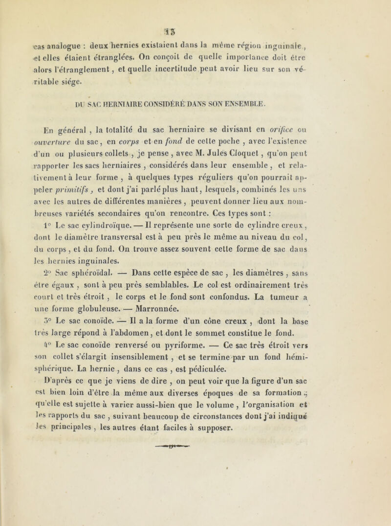 15 cas analogue : deux hernies existaient clans la même région inguinale, et elles étaient étranglées. On conçoit de quelle importance doit être alors l’étranglement, et quelle incertitude peut avoir lieu sur son vé- ritable siège. mi SAC HERNIAIRE CONSIDÉRÉ DANS SON ENSEMBLE. Kn général , la totalité du sac herniaire se divisant en orifice ou ouverture du sac, en corps et en fond de cette poche , avec l’existence d’un ou plusieurs collets , je pense , avec M. Jules Cloquel, qu’on peut rapporter les sacs herniaires , considérés dans leur ensemble, et rela- tivement à leur forme , à quelques types réguliers qu’on pourrait ap- peler primitifs, et dont j’ai parlé plus haut, lesquels, combinés les u.as avec les autres de différentes manières , peuvent donner lieu aux nojii- brcuses variétés secondaires qu’on rencontre. Ces types sont : Le sac cylindroïque. — Il représente une sorte do cylindre creux, dont le diamètre transversal est à peu près le même au niveau du col, du corj)s, et du fond. On trouve assez souvent celle forme de sac daiis les bcrnies inguinales. ‘2<‘ Sac sphéroïdal. — Dans cette espèce de sac , les diamètres , sans être égaux , sont à peu près semblables. Le col est ordinairement très court et très étroit , le corps et le fond sont confondus. La tumeur a une forme globuleuse. — Marronnée. Le sac conoïde. — Il a la forme d’un cône creux , dont la base très large répond à l’abdomen, et dont le sommet constitue le fond. ^1” Le sac conoïde renversé ou pyriforme. — Ce sac très étroit vers son collet s’élargit insensiblement , et se termine par un fond hémi- sphérique. La hernie , dans ce cas , est pédiculée. D’après ce que je viens de dire , on peut voir que la figure d’un sac est bien loin d’être la même aux diverses époques de sa formation qu’elle est sujette à varier aussi-bien que le volume , ^organisation et les rapports du sac , suivant beaucoup de circonstances dont j’ai indiqué les principales, les autres étant faciles à supposer.