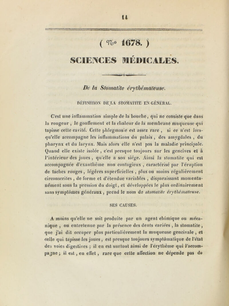 U ( U» 1678. ) SCIENCES HIEDICALES. De la Stomatite érythémateuse. DÉFIMTION DEXA STOMATITE EN GÉNÉRAL. C’est une inflammation simple de la bouche, qui ne consiste que dans Ja rougeur , le gonflement et la clialcur de la membrane muqueuse qui tapisse celte cavité. Celle pbicgmasie est assez rare , si ce n’csl lors- qu’elle accompagne les inflammations du palais , des amygdales , du pharynx et du larynx. IMais alors elle n’csl pas la maladie principale. Quand elle existe isolée , c’est presque toujours sur les gencives et à rinléricur des joues , qu’elle a son siège. Ainsi Ja slomalile qui est accompagnée d’exanthème non contagieux , caractérisé par l'éruption de taches rouges, légères superficielles , plus ou moins régulièrement circonscrites , de forme et d’étendue variables , disparaissant momenta- nément sous la pression du doigt, cl dévcloj)pées Je plus ordinairement sans symptômes généraux , prend le nom de stomatite érythémateuse. SES CAUSES. A moins qu’elle ne soit produite par un agent chimique ou méca- nique , ou entretenue par la présence des dents cariées , la stomatite , que j’ai dit occuper plus particulièrement la muqueuse gencivale , et celle qui tapisse les joues , est presque toujours symplômalique de l’état des voies digestives ; il en est surtout ainsi de rérylhèmc qui l’accom- pagne J il est , eu effet , rare que celle affection ne dépende pas de