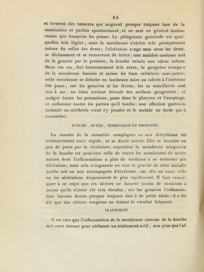 «t formant des tumeurs qui saignent presque toujours lors de la mastication et parfois spoiitaiiément, et ne sont en gênerai doulou- reuses que lorsqu’on les presse. La phlegmasie gencivale est quel- quefois très légère 3 mais la membrane s’ulcère très promplcmenl autour du collet des dents; l’ulcération renge sans cesse les dents, se déchaussent et se recouvrent de tartre; une matière cazéeuse sort de la gencive par la pression, la bouche exhale une odeur infecte. Dans ces cas, fort heureusement très rares, la gangrène s’empare de la membrane buccale et meme du tissu cellulaire sous-jaceiil ; cette membrane se détache en lambeaux noirs ou infects à rinlérieur des joues, sur les gencives et les lèvres; les os maxillaires sont mis à nu ; un ichor irritant découle des surfaces gangrenées , et malgré toutes les précautions, passe dans le pharynx et l’œsophage, et enflamme toutes les parties qu’il louche; une affection gastro-in lestinale ou cérébrale vient s’y joindre et le malade ne tarde pas à succomber. marche , niJRÉE, TEIMINAISOIV ET PROIVOSTIC. La marche de la stomatite compliquée on non d'érylhèrne est ordinairement assez rapide, et sa durée courte. Elle se termine en peu de jours par la résolution; cependant la membrane muqueuse de la bouche est peul-clre celle de toutes les membranes de meme nature dont rinflammalion a plus de tendance à se terminer par ulcération; mais cela n'augmente en rien la gravité de celte maladie quelle soit ou non accompagnée d’érythème, car elle est aussi celle ou les ulcérations disparaissent le plus rapidement. 11 faut remar- quer à ce sujet que ces ulcères ne laissent jamais de cicatrices à moins qu’ils n’aient été très étendus; sur les gensives l’inflamma- tion buccale donne presque toujours lieu à de petits abcès ; il a été dit (pte des ulcères rongeans en étaient le résultat fréquent. TRAITEMENT. Il est rare que rintlanimation de la membrane interne de la bouche soit assez intense pour réclamer un traitement actif, non plus que l’af-