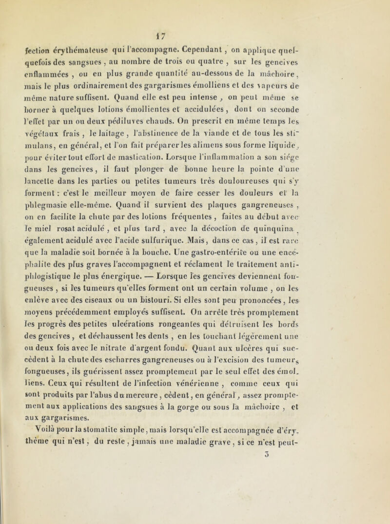 fcction érythéinalciise qui raccompagne. Cependant, on applique quel- quefois des sangsues , au nombre de trois ou quatre , sur les gencives enflammées , ou en plus grande quanlilé au-dessous de la mâchoire, mais le plus ordinairement des gargarismes émolliens et des sapeurs de même nature suffisent. Quand elle est peu intense^ on peut môme se borner à quelques lotions émollientes et accidulées , dont on seconde l’effet par un ou deux pédiluves chauds. On prescrit en même temps les végétaux frais , le laitage , rabslinciice de la viande et de tous les sti“ mulans, en général, et l’on fait préparer les alimens sous forme liquide^ pour éviter tout effort de mastication. Lorsque rinflammalion a son siège dans les gencives, il faut plonger de bonne heure la pointe d’une lancette dans les parties ou petites tumeurs très douloureuses qui s'y forment : c’est le meilleur moyen de faire cesser les douleurs et' la phlegmasie elle-même. Quand il survient des plaques gangreneuses , on en facilite la chute par des lotions fréquentes , faites au début avec le miel rosat acidulé , et plus tard , avec la décoction de quinquina _ également acidulé avec Tacide sulfurique. Mais, dans ce cas , il est rare que la maladie soit bornée à la bouche. Une gastro-entérite ou une encé- phalite des pFus graves l’accompagnent et réclament le traitement anti- phlogistique le plus énergique. — Lorsque les gencives deviennent fon- gueuses , si les tumeurs qu'elles forment ont un certain volume , on les enlève avec des ciseaux ou un bistouri. Si elles sont peu prononcées, les moyens précédemment employés suffisent. On arrête très promptement les progrès des petites ulcérations rongeantes qui détruisent les bords des gencives , et déchaussent les dents , en les louchant légèrement une ou deux fois avec le nitrate d'argent fondu. Quant aux ulcères qui suc- cèdent à la chute des escharres gangreneuses ou à l’excision des lumeurj^ fongueuses, ils guérissent assez promptement par le seul effet des émoi, liens. Ceux qui résultent de l’infection vénérienne , comme ceux qui sont produits par l’abus d u mercure, cèdent, en général, assez prompte- ment aux applications des sangsues à la gorge ou sous la mâchoire , cl aux gargarismes. Voilà pour la stomatite simple, mais lorsqu'elle est accompagnée d’éry. thème qui n’esl, du reste , jamais une maladie grave , si ce n’est peut- 5