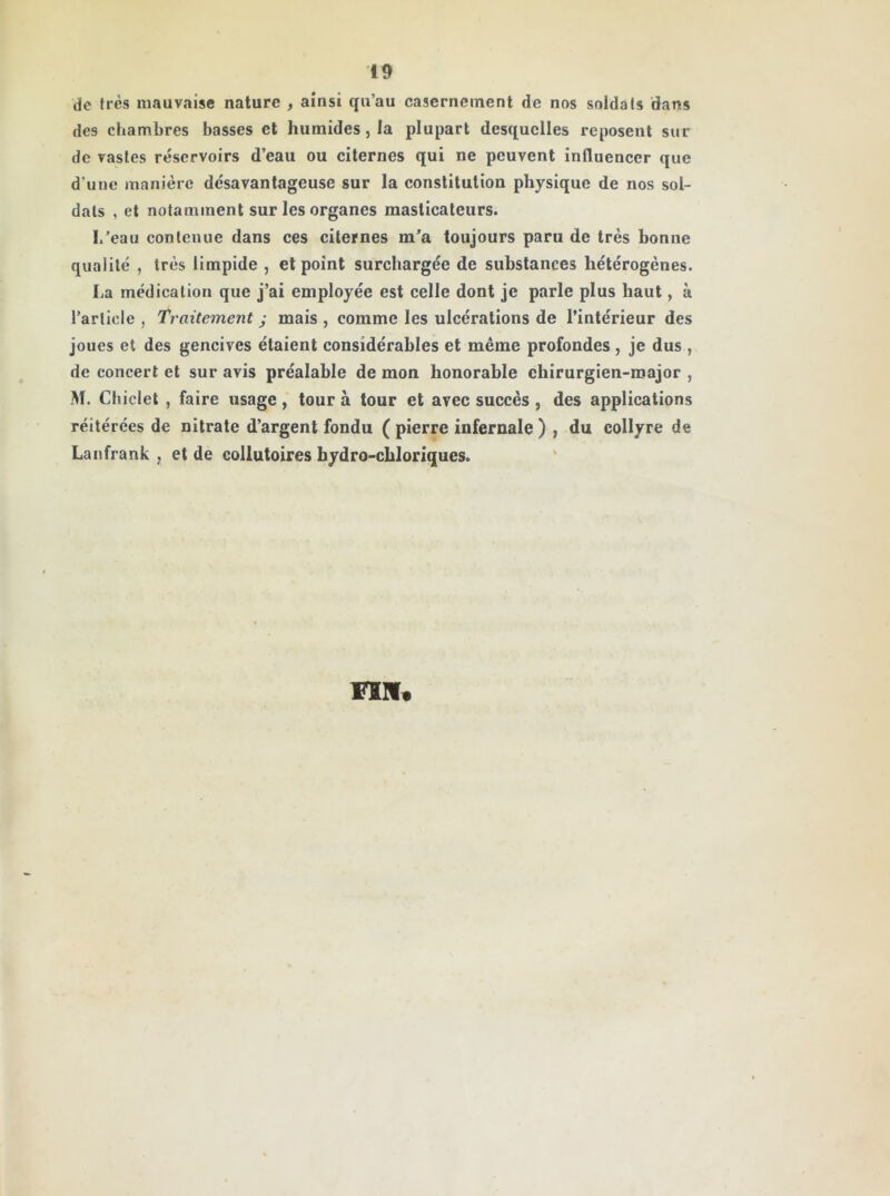 de très mauvaise nature , ainsi qu’au casernement de nos soldais dans des chambres basses et humides, la plupart desquelles reposent sur de vastes réservoirs d’eau ou citernes qui ne peuvent influencer que d'une manière désavantageuse sur la constitution physique de nos sol- dais , et notamment sur les organes masticateurs. I/eau contenue dans ces citernes m’a toujours paru de très bonne qualité , très limpide , et point surchargée de substances hétérogènes. La médication que j’ai employée est celle dont je parle plus haut, à l’article , Traitement ; mais , comme les ulcérations de l’intérieur des joues et des gencives étaient considérables et même profondes , je dus , de concert et sur avis préalable de mon honorable chirurgien-major , M. Chiclet , faire usage, tour à tour et avec succès, des applications réitérées de nitrate d’argent fondu ( pierre infernale ) , du collyre de Lanfrank , et de collutoires bydro-chloriques. Fin*