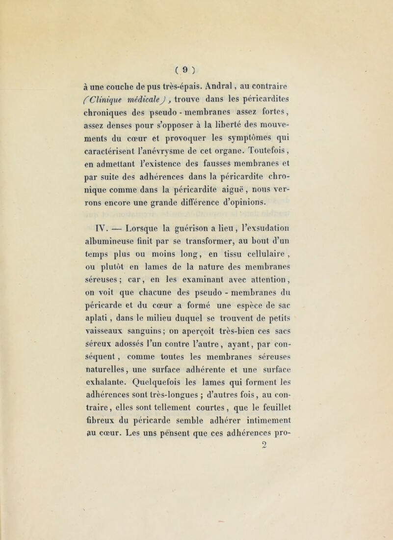 à une couche de pus très-épais. Andral, au contraire C Clinique médicale J , trouve dans les péricardites chroniques des pseudo - membranes assez fortes, assez denses pour s’opposer à la liberté des mouve- ments du cœur et provoquer les symptômes qui caractérisent l’anévrysme de cet organe. Toutefois, en admettant l’existence des fausses membranes et par suite des adhérences dans la péricardite chro- nique comme dans la péricardite aiguë, nous ver- rons encore une grande différence d’opinions. IV. — Lorsque la guérison a lieu, l’exsudation albumineuse finit par se transformer, au bout d’un temps plus ou moins long, en tissu cellulaire, ou plutôt en lames de la nature des membranes séreuses ; car, en les examinant avec attention, on voit que chacune des pseudo - membranes du péricarde et du cœur a formé une espèce de sac aplati, dans le milieu duquel se trouvent de petits vaisseaux sanguins; on aperçoit très-bien ces sacs séreux adossés l’un contre l’autre, ayant, par con- séquent , comme toutes les membranes séreuses naturelles, une surface adhérente et une surface exhalante. Quelquefois les lames qui forment les adhérences sont très-longues ; d’autres fois, au con- traire, elles sont tellement courtes, que le feuillet fibreux du péricarde semble adhérer intimement au cœur. Les uns pensent que ces adhérences pro- 9