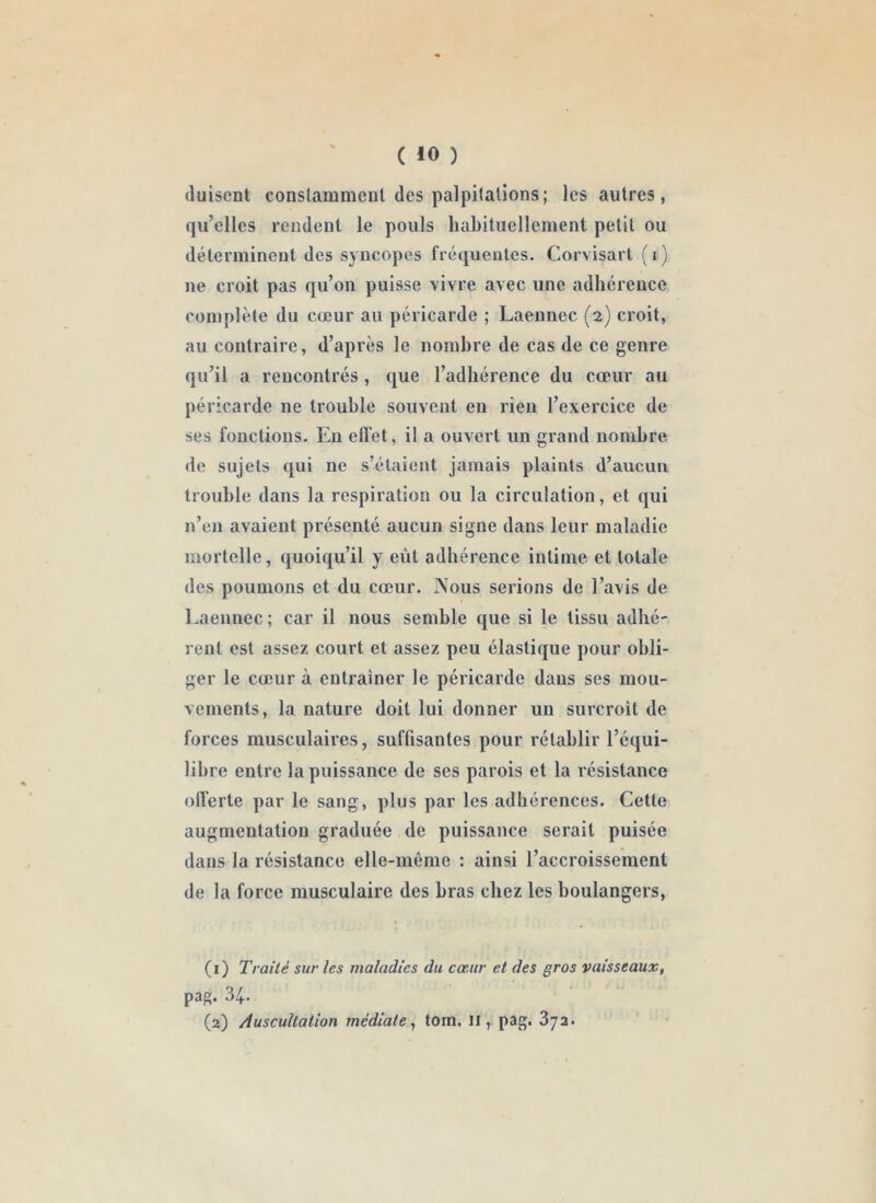 ( 40 ) tluisent conslammcnl des palpitations; les autres, qu’elles rendent le pouls habituellement petit ou détcrmineut des syncopes fréquentes. Corvisart (i) ne croit pas qu’on puisse vivre avec une adhérence complète du cœur au péricarde ; Laennec (2) croit, au contraire, d’après le nombre de cas de ce genre qu’il a rencontrés , que l’adhérence du cœur au péricarde ne trouble souvent en rien l’exercice de ses fonctions. En elTet, il a ouvert un grand nombre de sujets qui ne s’étaient jamais plaints d’aucun trouble dans la respiration ou la circulation, et qui n’en avaient présenté aucun signe dans leur maladie mortelle, quoiqu’il y eût adhérence intime et totale des poumons et du cœur. Nous serions de l’avis de Eaennec; car il nous semble que si le tissu adhé- rent est assez court et assez peu élastique pour obli- ger le cœur à entrainer le péricarde dans ses mou- vements, la nature doit lui donner un surcroit de forces musculaires, suffisantes pour rétablir l’équi- libre entre la puissance de ses parois et la résistance olferte par le sang, plus par les adhérences. Cette augmentation graduée de puissance serait puisée dans la résistance elle-même : ainsi l’accroissement de la force musculaire des bras chez les boulangers, (1) Traité sur les maladies du cœur et des gros vaisseaux, pag. 34. (2) Auscultation médiate,, tom. Il, pag. Sya.