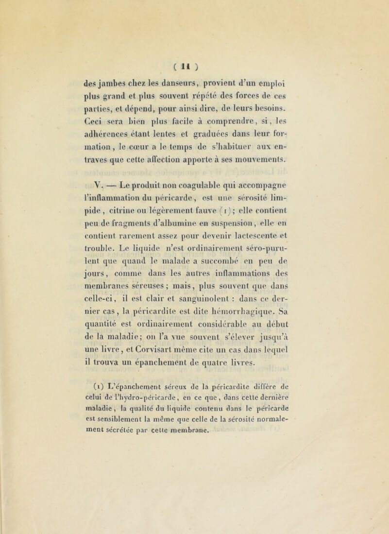 des jambes chez les danseurs, provient d’un emploi plus grand et plus souvent répété des forces de ces parties, et dépend, pour ainsi dire, de leurs besoins. Ceci sera bien plus facile à comprendre, si, les adhérences étant lentes et graduées dans leur for- mation , le cœur a le temps de s’habituer aux en- traves que cette alTcction apporte à ses mouvements. V. — Le produit non coagulable qui accompagne l’inflammation du péricarde, est une sérosité lim- pide , citrine ou légèrement fauve ( i j ; elle contient peu de fragments d’albumine en suspension, elle en contient rarement assez pour devenir lactescente et trouble. Le liquide n’est ordinairement séro-puru- lent que quand le malade a succombé en peu de jours, comme dans les autres inflammations des membranes séreuses; mais, plus souvent que dans celle-ci, il est clair et sanguinolent : dans ce der- nier cas, la péricardite est dite hémorrhagique. Sa quantité est ordinairement considérable au début de la maladie; on l’a vue souvent s’élever jusqu’à une livre, etCorvisart mémo cite un cas dans lequel il trouva un épanchement de quatre livres. (i) L’épanchement séreux de la péricardite diffère de celui de l’hydro-péricarde, en ce que, dans celle dernière maladie, la quaülé du liquide conlenu dans le péricarde est sensiblement la même que celle de la sérosité normale- ment sécrétée par celte membrane.