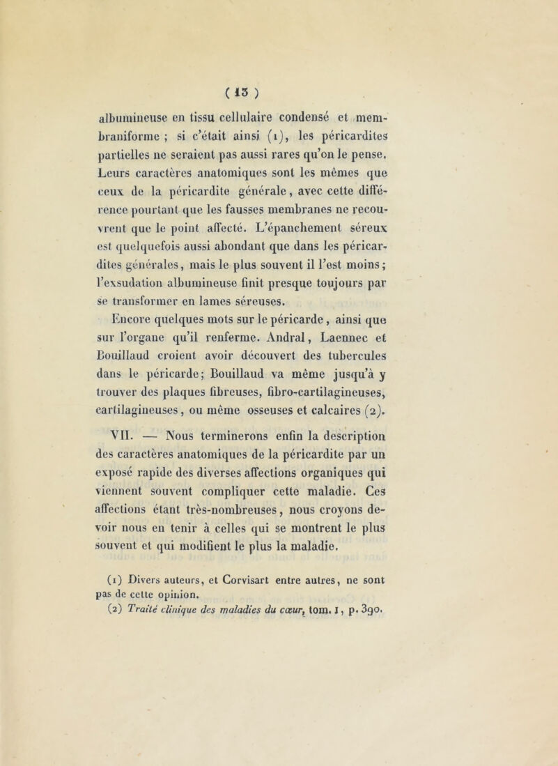 albumiueuse en tissu cellulaire condensé et ,mem- braniforme ; si c’était ainsi (i), les péricardites partielles ne seraient pas aussi rares qu’on le pense. Leurs caractères anatomiques sont les mêmes que ceux de la péricardite générale, avec cette diffé' rence pourtant que les fausses membranes ne recou* vient que le point alTecté. L’épanchement séreux est quelquefois aussi abondant que dans les péricar- dites générales, mais le plus souvent il l’est moins; l’exsudation albumineuse finit presque toujours par se transformer en lames séreuses. Encore quelques mots sur le péricarde , ainsi que sur l’organe qu’il renferme. Andral, Laennec et Bouillaud croient avoir découvert des tubercules dans le péricarde; Bouillaud va même jusqu’à y trouver des plaques fibreuses, fibro-cartilagineuses, cartilagineuses, ou même osseuses et calcaires (2). VIL — Nous terminerons enfin la description des caractères anatomiques de la péricardite par un exposé rapide des diverses affections organiques qui viennent souvent compliquer cette maladie. Ces affections étant très-nombreuses, nous croyons de- voir nous en tenir à celles qui se montrent le plus souvent et qui modifient le plus la maladie. (1) Divers auteurs, et Corvisart entre autres, ne sont pas de celte opinion. (2) Traité clinique des maladies du cœur, tom. LP* 3go.