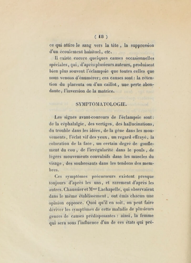 ( 10 ) ce qui attire le sang vers la tète , la suppression (l’un écoulement habituel, etc. Il existe encore quelques causes occasionnelles spéciales, qui, d’après plusieurs auteurs, produisent bien plus souvent l’éclampsie que toutes celles que nous venons d’énumérer; ces causes sont: la réten- tion du placenta ou d’un caillot, une perte abon- dante , l’inversion de la matrice. SYMPTOMATOLOGIE. Les signes avant-coureurs de l’éclampsie sont : de la céphalalgie, des vertiges, des hallucinations, du trouble dans les idées, de la gène dans les mou- vements , l’éclat vif des yeux, un regard effrayé, la coloration de la face , un certain degré de gonfle- ment du cou , de l’irrégularité dans le pouls , de légers mouvements convulsifs dans les muscles du visage , des soubresauts dans les tendons des mem- bres. Ces sympt()mes précurseurs existent presque toujours d’après les uns, et rarement d’après les autres. Cbaussier et M*® Lachapelle, qui observaient dans le môme établissement, ont émis chacun une opinion opposée. Quoi qu’il en soit, on peut faire dériver les symptc^mes de cette maladie de plusieurs genres de causes prédisposantes : ainsi, la femme qui sera sous l’influence d’un de ces états qui pré-