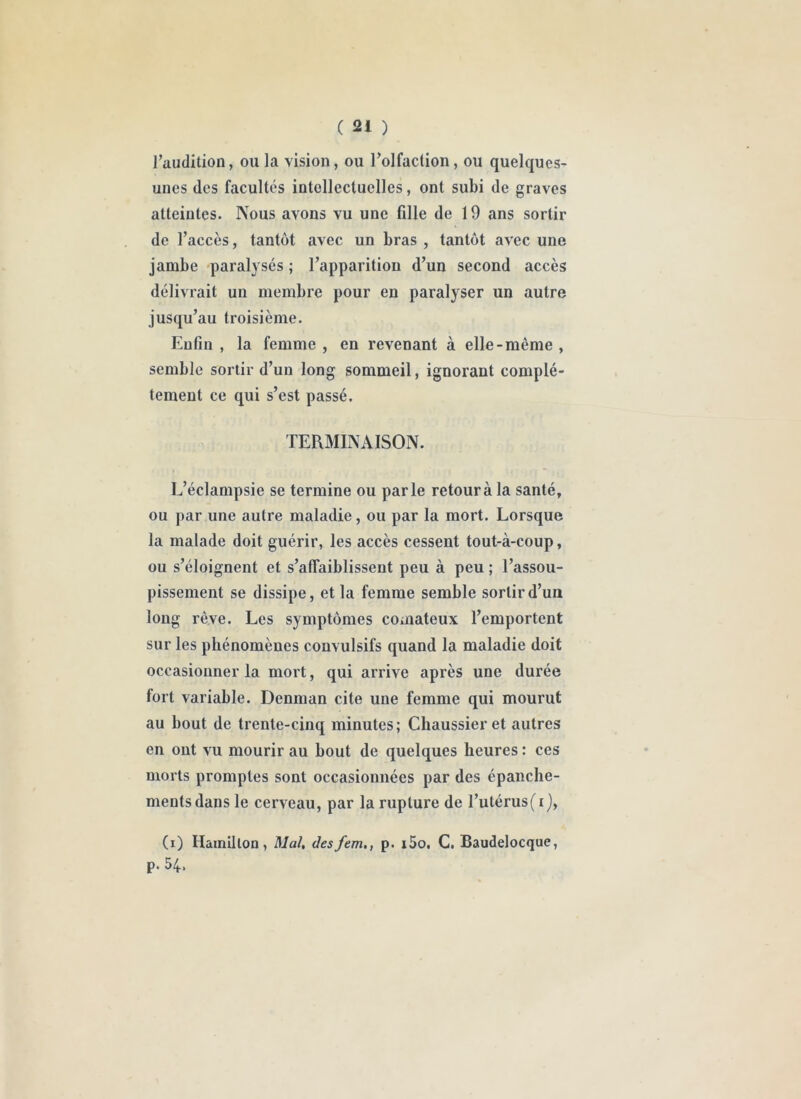 Taudition, ou la vision, ou Tolfaction, ou quelques- unes des facultés intellectuelles, ont subi de graves atteintes. Nous avons vu une fille de 19 ans sortir de l’accès, tantôt avec un bras , tantôt avec une jambe paralysés ; l’apparition d’un second accès délivrait un membre pour en paralyser un autre jusqu’au troisième. Enfin , la femme , en revenant à elle-même , semble sortir d’un long sommeil, ignorant complè- tement ce qui s’est passé. TERMINAISON. L’éclampsie se termine ou parle retour à la santé, ou par une autre maladie, ou par la mort. Lorsque la malade doit guérir, les accès cessent tout-à-coup, ou s’éloignent et s’affaiblissent peu à peu ; l’assou- pissement se dissipe, et la femme semble sortir d’un long rêve. Les symptômes comateux l’emportent sur les phénomènes convulsifs quand la maladie doit occasionner la mort, qui arrive après une durée fort variable. Denman cite une femme qui mourut au bout de trente-cinq minutes; Chaussier et autres en ont vu mourir au bout de quelques heures : ces morts promptes sont occasionnées par des épanche- ments dans le cerveau, par la rupture de l’utérus(i), (i) Hainllloa, Mal, desfem., p. i5o, G. Baudelocque, p. 54.