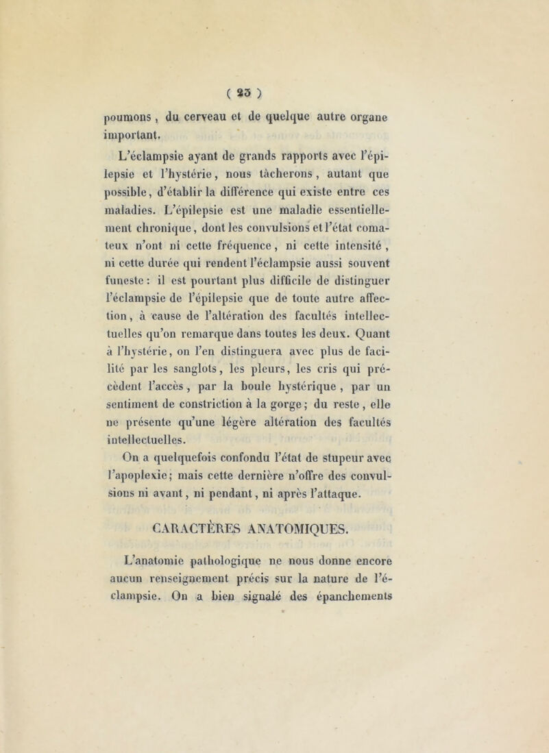 poumons, du cerveau et de quelque autre organe important. L’éclampsie ayant de grands rapports avec Tépi- lepsie et l’hystérie, nous tâcherons, autant que possible, d’établir la différence qui existe entre ces maladies. L’épilepsie est une maladie essentielle- ment chronique, dont les convulsions et l’état coma- teux n’ont ni cette fréquence, ni cette intensité , ni cette duiée qui rendent l’éclampsie aussi souvent funeste : il est pourtant plus difficile de distinguer l’éclampsie de l’épilepsie que de toute autre affec- tion , à cause de l’altération des facultés intellec- tuelles qu’on remarque dans toutes les deux. Quant à l’hystérie, on l’en distinguera avec plus de faci- lité par les sanglots, les pleurs, les cris qui pré- cèdent l’accès, par la boule hystérique , par un sentiment de constriction à la gorge ; du reste , elle ne présente qu’une légère altération des facultés intellectuelles. On a quelquefois confondu l’état de stupeur avec l’apoplexie; mais cette dernière n’offre des convul- sions ni avant, ni pendant, ni après l’attaque. CARACTÈRES ANATOMIQUES. L’anatomie pathologique ne nous donne encore aucun renseignement précis sur la nature de l’é- clampsie. On a bien signalé des épanchements