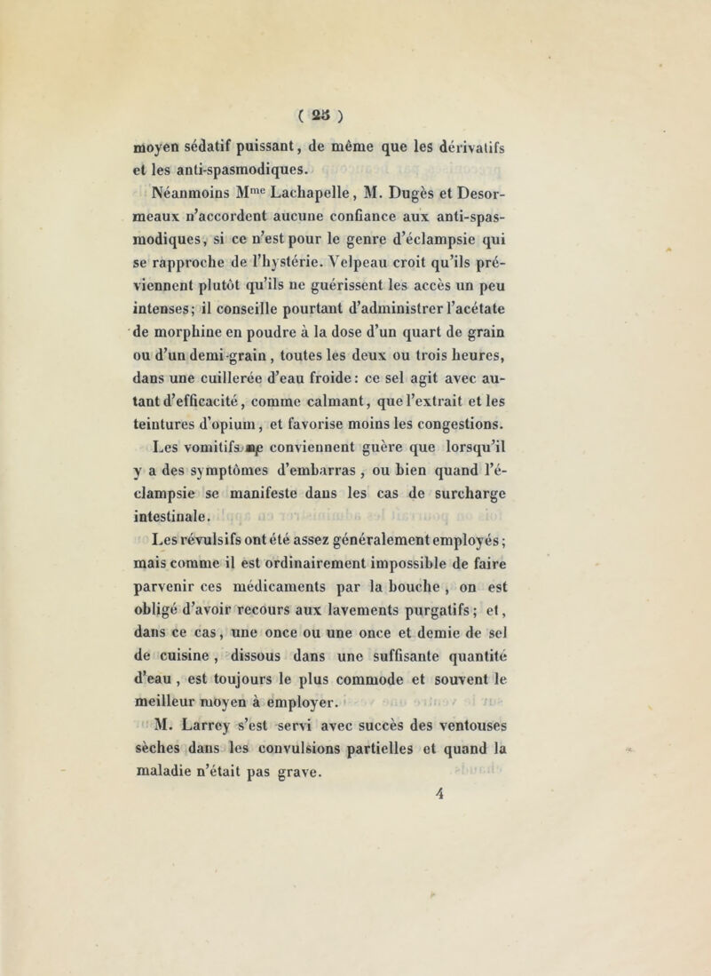 ( ) moyen sédatif puissant, de même que les dérivalifs et les anti spasmodiques. Néanmoins M*® Lachapelle, M. Dugès et Desor- meaux n’accordent aucune confiance aux anti-spas- modiques, si ce n’est pour le genre d’éclampsie qui se rapproche de l’hystérie. Velpeau croit qu’ils pré- viennent plutôt qu’ils ne guérissent les accès un peu intenses; il conseille pourtant d’administrer l’acétate de morphine en poudre à la dose d’un quart de grain ou d’un demi-grain, toutes les deux ou trois heures, dans une cuillerée d’eau froide : ce sel agit avec au- tant d’efficacité, comme calmant, que l’extrait et les teintures d’opium, et favorise moins les congestions. Les vomitifa»*je conviennent guère que lorsqu’il y a des symptômes d’embarras , ou bien quand l’é- clampsie se manifeste dans les cas de surcharge intestinale. ' Les révulsifs ont été assez généralement employés ; mais comme il est ordinairement impossible de faire parvenir ces médicaments par la bouche , on est obligé d’avoir recours aux lavements purgatifs ; et, dans ce cas, une once ou une once et demie de sel de cuisine, dissous dans une suffisante quantité d’eau, est toujours le plus commode et souvent le meilleur moyen à employer. ' ' M. Larrey s’est servi avec succès des ventouses sèches dans les convulsions partielles et quand la maladie n’était pas grave.