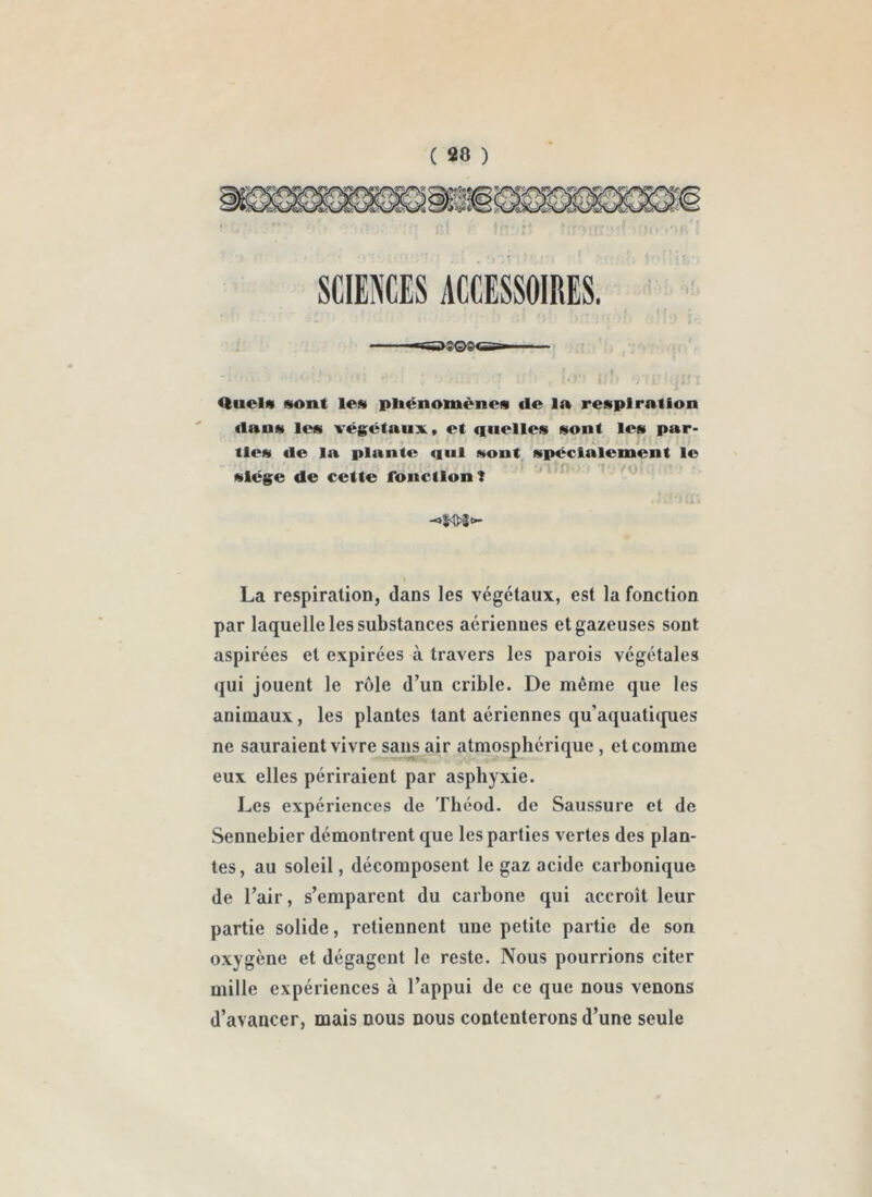 C s» ) SCIENCES ACCESSOIRES. Quel« sont les pliénomènes de 1» respiration dans les végctaux, et quelles sont les par- ♦ ' \ tles de la plante qui sont, spécialement le ■ 'P siège de cette fonction? La respiration, dans les végétaux, est la fonction par laquelle les substances aériennes et gazeuses sont aspirées et expirées à travers les parois végétales qui jouent le rôle d’un crible. De même que les animaux, les plantes tant aériennes qu’aquaticpies ne sauraient vivre sans air atmosphérique , et comme eux elles périraient par asphyxie. Les expériences de Théod. de Saussure et de Sennebier démontrent que les parties vertes des plan- tes, au soleil, décomposent le gaz acide carbonique de l’air, s’emparent du carbone qui accroît leur partie solide, retiennent une petite partie de son oxygène et dégagent le reste. Nous pourrions citer mille expériences à l’appui de ce que nous venons d’avancer, mais nous nous contenterons d’une seule