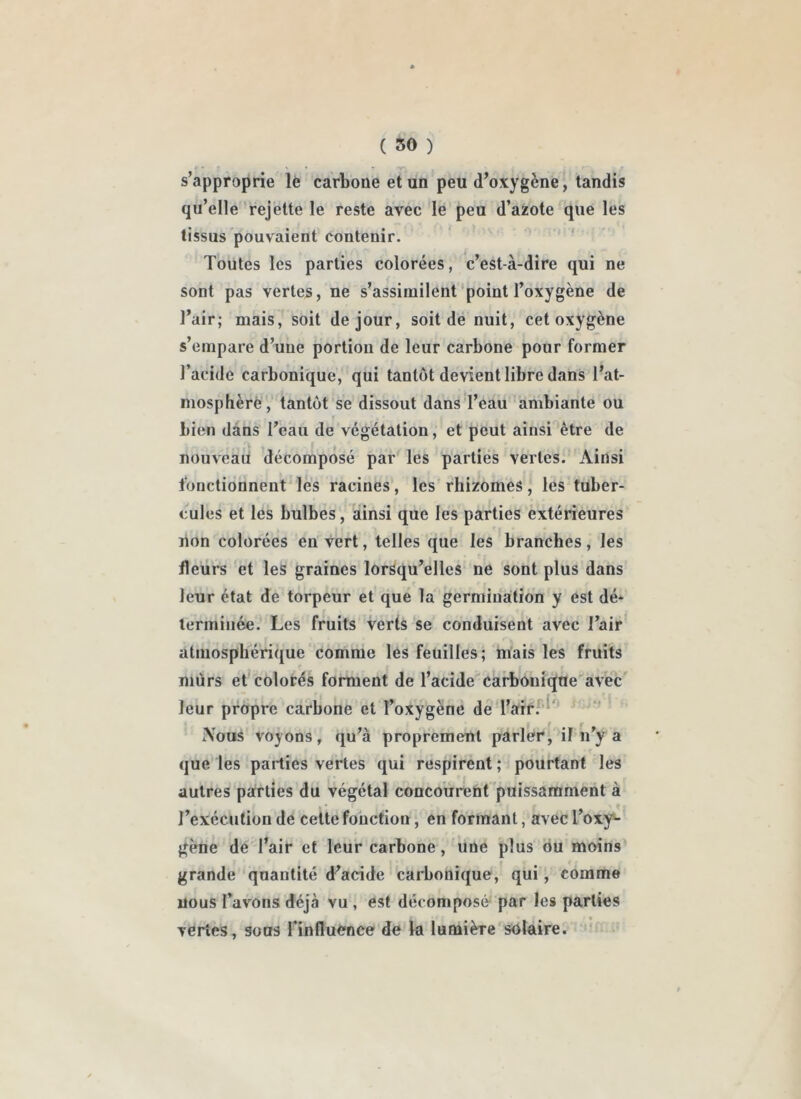 ( 50 ) s’approprie le carbone et un peu d’oxygène, tandis qu’elle rejette le reste avec le peu d’azote que les tissus pouvaient contenir. Toutes les parties colorées, c’est-à-dire qui ne sont pas vertes, ne s’assimilent'point l’oxygène de l’air; mais, soit de jour, soit de nuit, cet oxygène s’empare d’une portion de leur carbone pour former l’acide carbonique, qui tantôt devient libre dans l’at- mosphère, tantôt se dissout dans'l’eau 'ambiante ou bien dans l’eau de végétation, et peut ainsi être de nouveau décomposé par les parties vertes. Ainsi fonctiofanent les racines, les’ rhizomes , les tuber- cules et les bulbes, ainsi que les parties extérieures lion colorées en vert, telles que les branches, les fleurs et les graines lorsqu’elles ne sont plus dans leur état de torpeur et que la germination y est dé- terminée. Les fruits verts se conduisent avec l’airi atmosphérique comme les feuilles; mais les fruits niùrs et colorés forment de l’acide carbonique avec leur propre carbone et l’oxygène de l’air.*''^' |T iVous voyons, qu’à proprement parler, il n’y a que les parties vertes qui respirent ; pourtant les autres pairties du végétal concourent puissamment à l’exécution de celte fonction, en formant, avec l’oxy- gène de l’air et leur carbone, une plus ou moins grande quantité d’acide carbonique, qui, comme nous Tavons déjà vu , est décomposé par les parties vertes, sous rinfluénce de la lumière'solaire. '