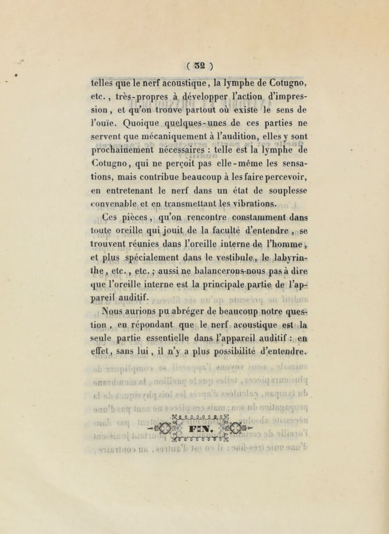 telles que le nerf acoustique, la lymphe de Cotugno, etc. , très-propres à développer l’action d’impres- sion , et qu’on trouve partout où existe le sens de l’ouïe. Quoique quelques-unes de ces parties ne servent que mécaniquement à l’audition, elles y sont prochainement nécessaires : telle est la lymphe de Cotugno, qui ne perçoit pas elle-même les sensa- tions, mais contribue beaucoup à les faire percevoir, en entretenant le nerf dans un état de souplesse eonvenable et en transmettant les vibrations. Ces pièces, qu’on rencontre constamment dans toute oreille qui jouit de la faculté d’entendre , se trouvent réunies dans l’oreille interne de l’homme , et plus spécialement dans le vestibule, le ,labyrin- the , etc., etc. ; aussi ne balancerons-nous pas à dire que l’oreille interne est la principale partie de l’ap- pareil auditif. ..) , Nous aurions pu abréger de beaucoup notre ques- tion , en répondant que le nerf acoustique est ,1a seule partie essentielle dans l’appareil auditif : en effet, sans lui, il n’y a plus possibilité d’entendre. ■ > : . \