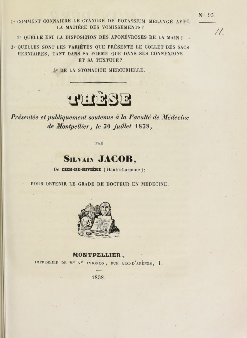 JO COMMENT CONNAITRE CE CYANURE DE POTASSIUM MÉLANGÉ AVEC LA MATIÈRE DES VOMISSEMENTS? N° ‘J.'». 2° QUELLE EST LA DISPOSITION DES APONÉVROSES DE LA MAIN ? 3J QUELLES SONT LES VARIÉTÉS QUE PRÉSENTE LE COLLET DES SACS HERNIAIRES, TANT DANS SA FORME QUE DANS SES CONNEXIONS ET SA TEXTUTE? DE LA STOMATITE MERCURIELLE. Présentée et publiquement soutenue à la Faculté de Médecine de Montpellier, le 50 juillet 1838, PAR SlL VAIN JACOB, De CIER-DE-RIVIÉRE ( Haute-Garonne ) ; POUR OBTENIR LE GRADE DE DOCTEUR EN MÉDECINE. MONTPELLIER, IMPRIMERIE DE Me Ve AVIGNON, RUE ARC-d’arÈ.NES , 1. 1838.