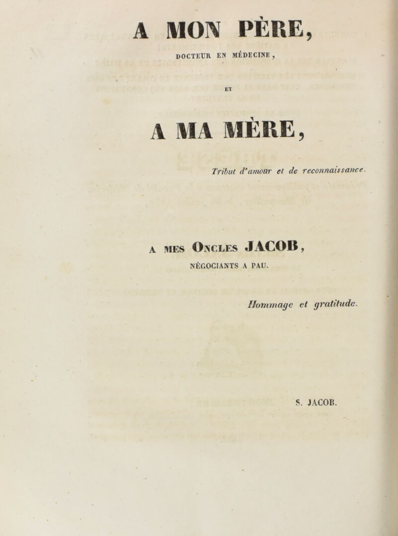 A MON PÈRE, DOCTEUR EN MÉDECINE , ET A MA MÈRE, Tribut cTamour et de reconnaissance. A MES Oncles JACOB, NÉGOCIANTS A PAU. Hommage et gratitude. S. JACOB.