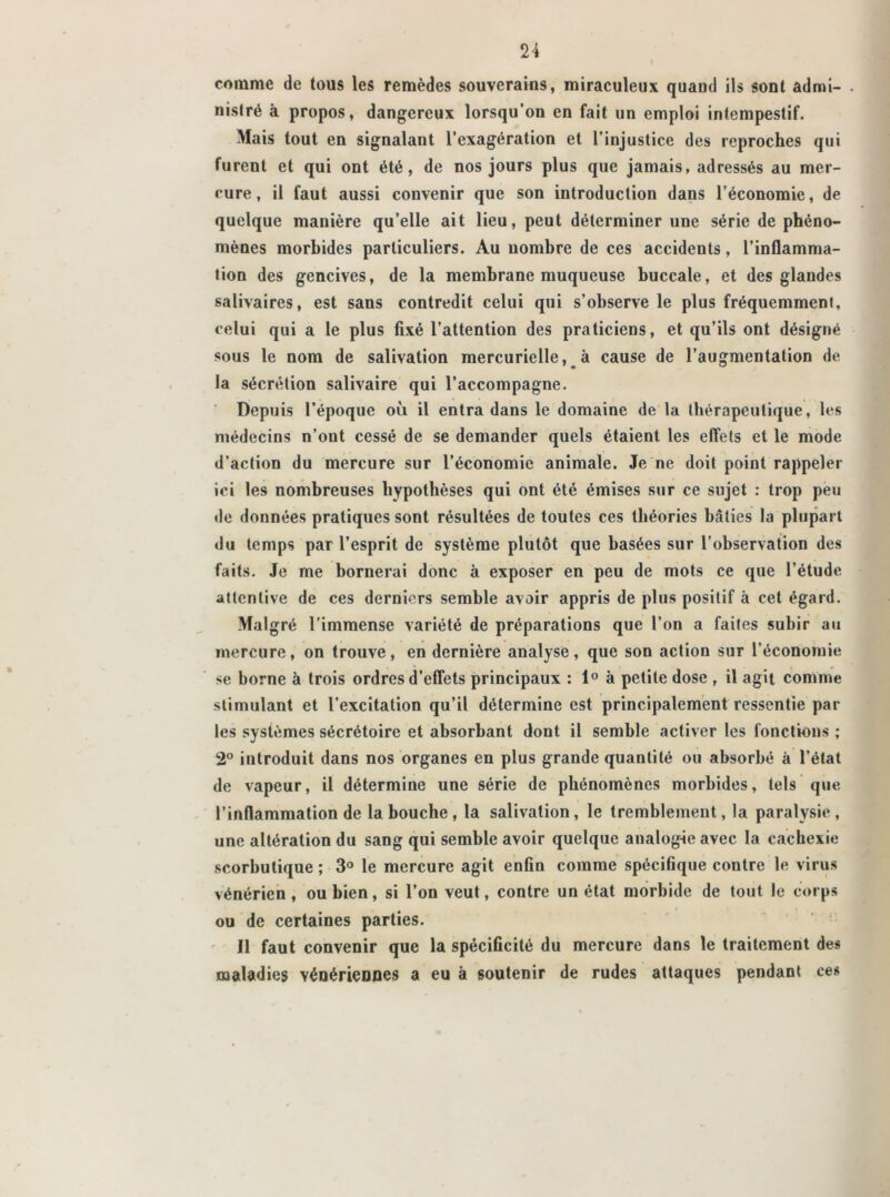 comme de tous les remèdes souverains, miraculeux quand ils sont admi- nistré à propos, dangereux lorsqu’on en fait un emploi intempestif. Mais tout en signalant l’exagération et l’injustice des reproches qui furent et qui ont été, de nos jours plus que jamais, adressés au mer- cure, il faut aussi convenir que son introduction dans l’économie, de quelque manière qu’elle ait lieu, peut déterminer une série de phéno- mènes morbides particuliers. Au nombre de ces accidents, l’inflamma- tion des gencives, de la membrane muqueuse buccale, et des glandes salivaires, est sans contredit celui qui s’observe le plus fréquemment, celui qui a le plus fixé l’attention des praticiens, et qu’ils ont désigné sous le nom de salivation mercurielle, à cause de l’augmentation de la sécrétion salivaire qui l’accompagne. Depuis l’époque où il entra dans le domaine de la thérapeutique, les médecins n’ont cessé de se demander quels étaient les effets et le mode d’action du mercure sur l’économie animale. Je ne doit point rappeler ici les nombreuses hypothèses qui ont été émises sur ce sujet : trop peu de données pratiques sont résultées de toutes ces théories bâties la plupart du temps par l’esprit de système plutôt que basées sur l’observation des faits. Je me bornerai donc à exposer en peu de mots ce que l’étude attentive de ces derniers semble avoir appris de plus positif à cet égard. Malgré l’immense variété de préparations que l’on a faites subir au mercure, on trouve, en dernière analyse, que son action sur l’économie ' r w se borne à trois ordres d’effets principaux : 1° à petite dose , il agit comme stimulant et l’excitation qu’il détermine est principalement ressentie par les systèmes sécrétoire et absorbant dont il semble activer les fonctions ; 2° introduit dans nos organes en plus grande quantité ou absorbé à l’état de vapeur, il détermine une série de phénomènes morbides, tels que l’inflammation de la bouche, la salivation, le tremblement, la paralysie, une altération du sang qui semble avoir quelque analogie avec la cachexie scorbutique ; 3° le mercure agit enfin comme spécifique contre le virus vénérien , ou bien, si l’on veut, contre un état morbide de tout le corps ou de certaines parties. Il faut convenir que la spécificité du mercure dans le traitement des maladies vénériennes a eu à soutenir de rudes attaques pendant ces